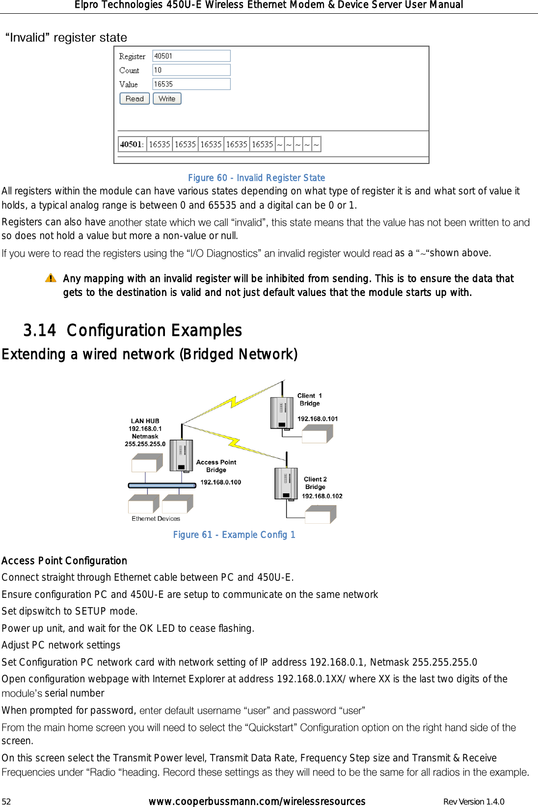 Elpro Technologies 450U-E Wireless Ethernet Modem &amp; Device Server User Manual 52        www.cooperbussmann.com/wirelessresources        Rev Version 1.4.0           All registers within the module can have various states depending on what type of register it is and what sort of value it holds, a typical analog range is between 0 and 65535 and a digital can be 0 or 1.  Registers can also have so does not hold a value but more a non-value or null.   as a  shown above.  Any mapping with an invalid register will be inhibited from sending. This is to ensure the data that gets to the destination is valid and not just default values that the module starts up with.      Configuration Examples  3.14  Extending a wired network (Bridged Network)            Access Point Configuration Connect straight through Ethernet cable between PC and 450U-E. Ensure configuration PC and 450U-E are setup to communicate on the same network Set dipswitch to SETUP mode.  Power up unit, and wait for the OK LED to cease flashing. Adjust PC network settings Set Configuration PC network card with network setting of IP address 192.168.0.1, Netmask 255.255.255.0 Open configuration webpage with Internet Explorer at address 192.168.0.1XX/ where XX is the last two digits of the serial number When prompted for password,   screen. On this screen select the Transmit Power level, Transmit Data Rate, Frequency Step size and Transmit &amp; Receive   Figure 61 - Example Config 1 Figure 60 - Invalid Register State 