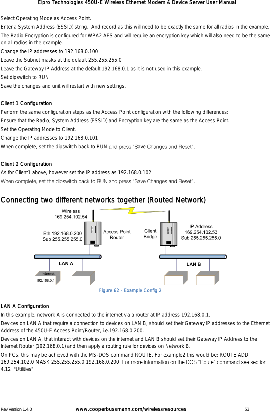 Elpro Technologies 450U-E Wireless Ethernet Modem &amp; Device Server User Manual Rev Version 1.4.0      www.cooperbussmann.com/wirelessresources          53 Select Operating Mode as Access Point.   Enter a System Address (ESSID) string.  And record as this will need to be exactly the same for all radios in the example. The Radio Encryption is configured for WPA2 AES and will require an encryption key which will also need to be the same on all radios in the example.  Change the IP addresses to 192.168.0.100 Leave the Subnet masks at the default 255.255.255.0 Leave the Gateway IP Address at the default 192.168.0.1 as it is not used in this example. Set dipswitch to RUN Save the changes and unit will restart with new settings.  Client 1 Configuration Perform the same configuration steps as the Access Point configuration with the following differences: Ensure that the Radio, System Address (ESSID) and Encryption key are the same as the Access Point. Set the Operating Mode to Client. Change the IP addresses to 192.168.0.101  When complete, set the dipswitch back to RUN  ave    Client 2 Configuration As for Client1 above, however set the IP address as 192.168.0.102    Connecting two different networks together (Routed Network)            LAN A Configuration In this example, network A is connected to the internet via a router at IP address 192.168.0.1. Devices on LAN A that require a connection to devices on LAN B, should set their Gateway IP addresses to the Ethernet Address of the 450U-E Access Point/Router, i.e.192.168.0.200. Devices on LAN A, that interact with devices on the internet and LAN B should set their Gateway IP Address to the Internet Router (192.168.0.1) and then apply a routing rule for devices on Network B.  On PCs, this may be achieved with the MS-DOS command ROUTE. For example2 this would be: ROUTE ADD 169.254.102.0 MASK 255.255.255.0 192.168.0.200  4.12   Utilities     Figure 62 - Example Config 2 