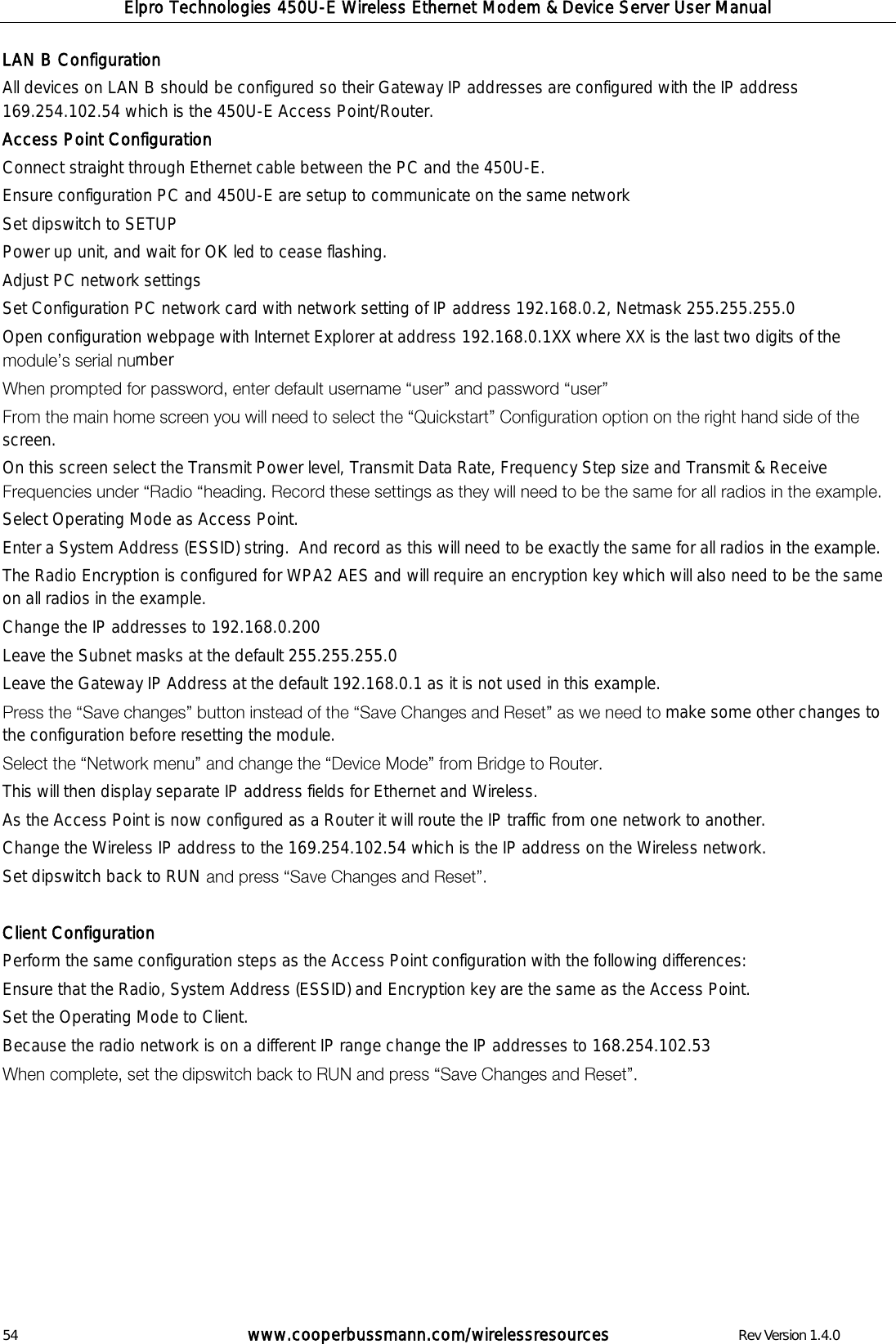 Elpro Technologies 450U-E Wireless Ethernet Modem &amp; Device Server User Manual 54        www.cooperbussmann.com/wirelessresources        Rev Version 1.4.0 LAN B Configuration All devices on LAN B should be configured so their Gateway IP addresses are configured with the IP address 169.254.102.54 which is the 450U-E Access Point/Router. Access Point Configuration Connect straight through Ethernet cable between the PC and the 450U-E. Ensure configuration PC and 450U-E are setup to communicate on the same network Set dipswitch to SETUP Power up unit, and wait for OK led to cease flashing. Adjust PC network settings Set Configuration PC network card with network setting of IP address 192.168.0.2, Netmask 255.255.255.0 Open configuration webpage with Internet Explorer at address 192.168.0.1XX where XX is the last two digits of the mber   screen. On this screen select the Transmit Power level, Transmit Data Rate, Frequency Step size and Transmit &amp; Receive   Select Operating Mode as Access Point.   Enter a System Address (ESSID) string.  And record as this will need to be exactly the same for all radios in the example. The Radio Encryption is configured for WPA2 AES and will require an encryption key which will also need to be the same on all radios in the example.  Change the IP addresses to 192.168.0.200 Leave the Subnet masks at the default 255.255.255.0 Leave the Gateway IP Address at the default 192.168.0.1 as it is not used in this example.  make some other changes to the configuration before resetting the module.    This will then display separate IP address fields for Ethernet and Wireless.  As the Access Point is now configured as a Router it will route the IP traffic from one network to another. Change the Wireless IP address to the 169.254.102.54 which is the IP address on the Wireless network. Set dipswitch back to RUN    Client Configuration Perform the same configuration steps as the Access Point configuration with the following differences: Ensure that the Radio, System Address (ESSID) and Encryption key are the same as the Access Point. Set the Operating Mode to Client. Because the radio network is on a different IP range change the IP addresses to 168.254.102.53          