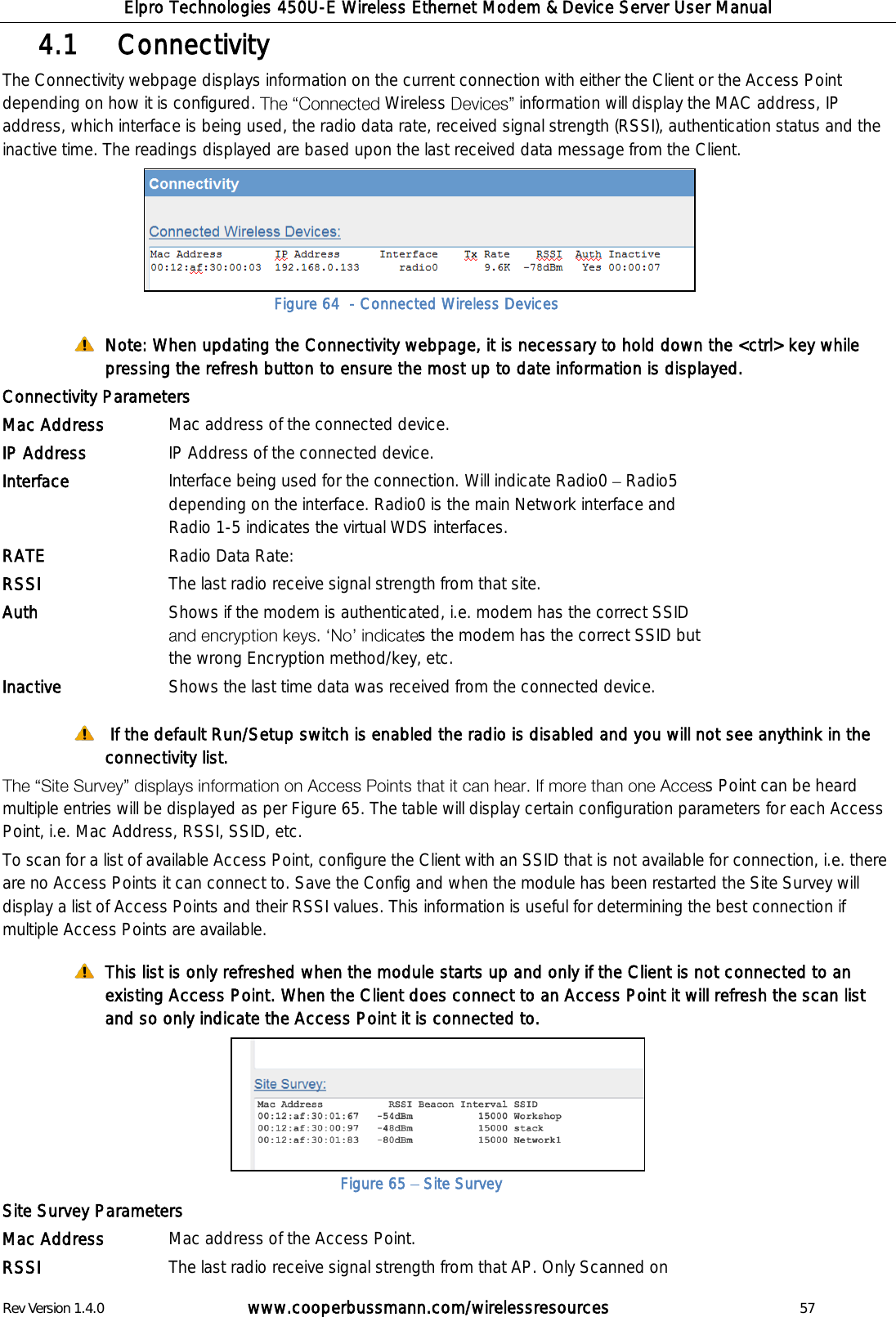 Elpro Technologies 450U-E Wireless Ethernet Modem &amp; Device Server User Manual Rev Version 1.4.0      www.cooperbussmann.com/wirelessresources          57    Connectivity 4.1  The Connectivity webpage displays information on the current connection with either the Client or the Access Point depending on how it is configured.  Wireless  information will display the MAC address, IP address, which interface is being used, the radio data rate, received signal strength (RSSI), authentication status and the inactive time. The readings displayed are based upon the last received data message from the Client.       Note: When updating the Connectivity webpage, it is necessary to hold down the <ctrl> key while pressing the refresh button to ensure the most up to date information is displayed. Connectivity Parameters Mac Address Mac address of the connected device. IP Address IP Address of the connected device. Interface Interface being used for the connection. Will indicate Radio0   Radio5 depending on the interface. Radio0 is the main Network interface and Radio 1-5 indicates the virtual WDS interfaces.  RATE Radio Data Rate:  RSSI The last radio receive signal strength from that site.  Auth Shows if the modem is authenticated, i.e. modem has the correct SSID s the modem has the correct SSID but the wrong Encryption method/key, etc. Inactive Shows the last time data was received from the connected device.   If the default Run/Setup switch is enabled the radio is disabled and you will not see anythink in the connectivity list.  s Point can be heard multiple entries will be displayed as per Figure 65. The table will display certain configuration parameters for each Access Point, i.e. Mac Address, RSSI, SSID, etc. To scan for a list of available Access Point, configure the Client with an SSID that is not available for connection, i.e. there are no Access Points it can connect to. Save the Config and when the module has been restarted the Site Survey will display a list of Access Points and their RSSI values. This information is useful for determining the best connection if multiple Access Points are available.   This list is only refreshed when the module starts up and only if the Client is not connected to an existing Access Point. When the Client does connect to an Access Point it will refresh the scan list and so only indicate the Access Point it is connected to.      Site Survey Parameters Mac Address Mac address of the Access Point. RSSI The last radio receive signal strength from that AP. Only Scanned on Figure 64  - Connected Wireless Devices Figure 65   Site Survey 
