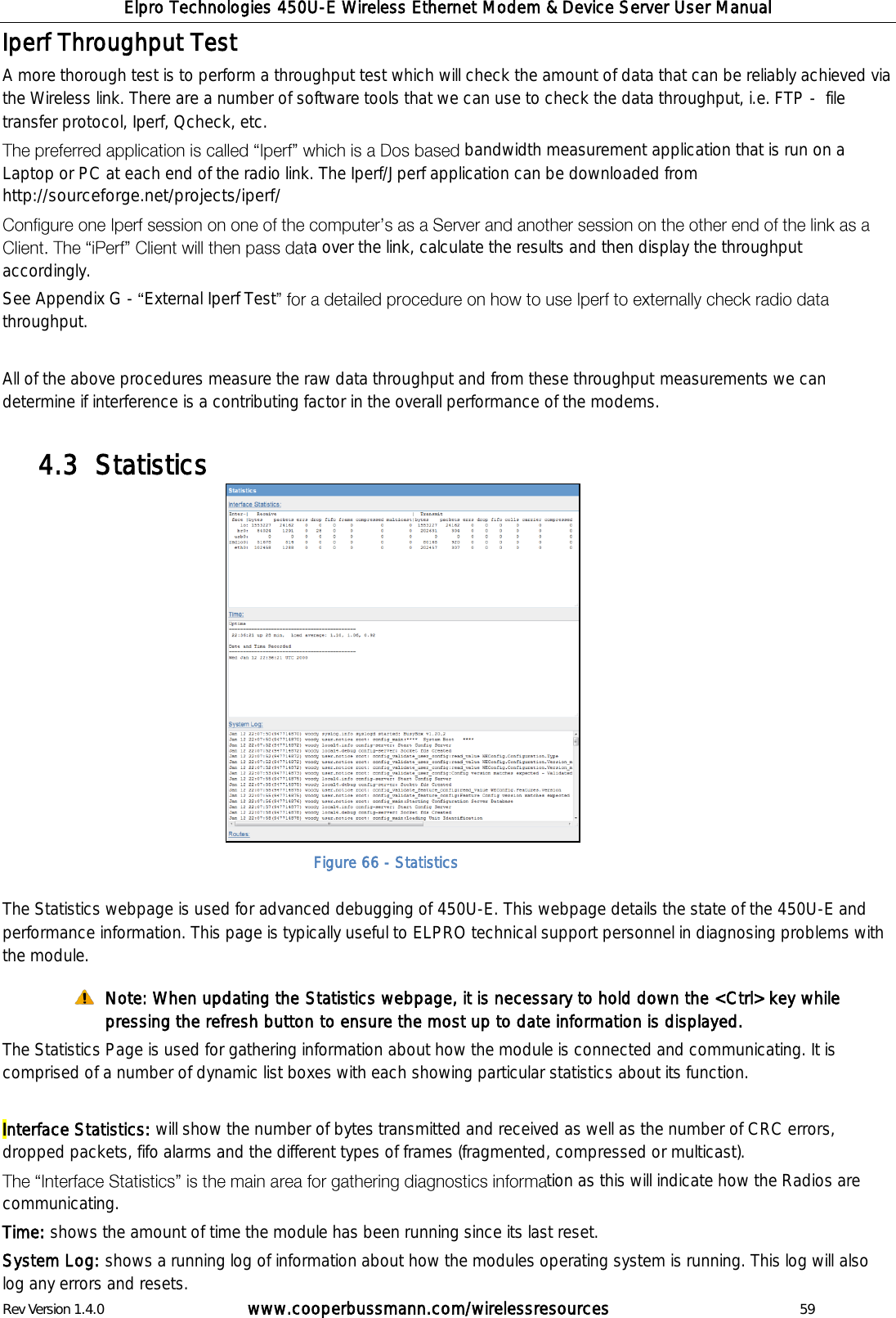 Elpro Technologies 450U-E Wireless Ethernet Modem &amp; Device Server User Manual Rev Version 1.4.0      www.cooperbussmann.com/wirelessresources          59 Iperf Throughput Test A more thorough test is to perform a throughput test which will check the amount of data that can be reliably achieved via the Wireless link. There are a number of software tools that we can use to check the data throughput, i.e. FTP -  file transfer protocol, Iperf, Qcheck, etc.  bandwidth measurement application that is run on a Laptop or PC at each end of the radio link. The Iperf/Jperf application can be downloaded from http://sourceforge.net/projects/iperf/ a over the link, calculate the results and then display the throughput accordingly. See Appendix G -  External Iperf Testthroughput.  All of the above procedures measure the raw data throughput and from these throughput measurements we can determine if interference is a contributing factor in the overall performance of the modems.   Statistics 4.3                The Statistics webpage is used for advanced debugging of 450U-E. This webpage details the state of the 450U-E and performance information. This page is typically useful to ELPRO technical support personnel in diagnosing problems with the module.  Note: When updating the Statistics webpage, it is necessary to hold down the <Ctrl> key while pressing the refresh button to ensure the most up to date information is displayed. The Statistics Page is used for gathering information about how the module is connected and communicating. It is comprised of a number of dynamic list boxes with each showing particular statistics about its function.   Interface Statistics: will show the number of bytes transmitted and received as well as the number of CRC errors, dropped packets, fifo alarms and the different types of frames (fragmented, compressed or multicast). tion as this will indicate how the Radios are communicating.   Time: shows the amount of time the module has been running since its last reset. System Log: shows a running log of information about how the modules operating system is running. This log will also log any errors and resets. Figure 66 - Statistics 