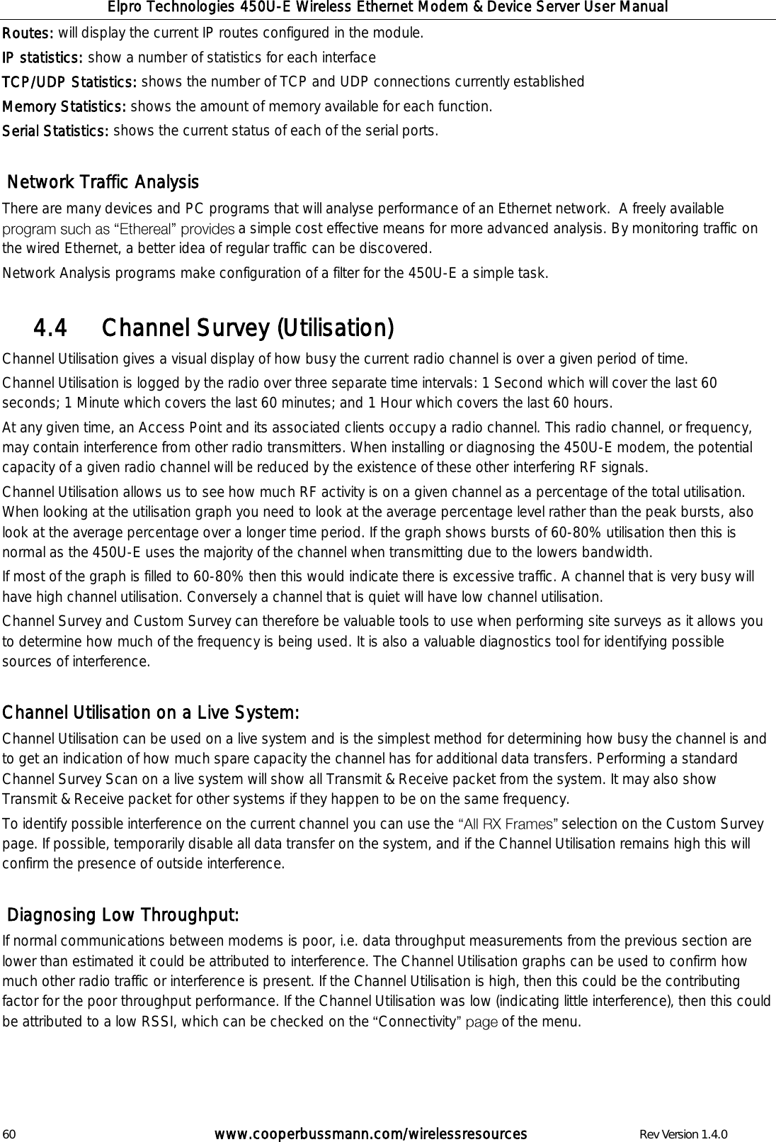 Elpro Technologies 450U-E Wireless Ethernet Modem &amp; Device Server User Manual 60        www.cooperbussmann.com/wirelessresources        Rev Version 1.4.0 Routes: will display the current IP routes configured in the module. IP statistics: show a number of statistics for each interface TCP/UDP Statistics: shows the number of TCP and UDP connections currently established Memory Statistics: shows the amount of memory available for each function. Serial Statistics: shows the current status of each of the serial ports.   Network Traffic Analysis There are many devices and PC programs that will analyse performance of an Ethernet network.  A freely available  a simple cost effective means for more advanced analysis. By monitoring traffic on the wired Ethernet, a better idea of regular traffic can be discovered.  Network Analysis programs make configuration of a filter for the 450U-E a simple task.      Channel Survey (Utilisation) 4.4  Channel Utilisation gives a visual display of how busy the current radio channel is over a given period of time.  Channel Utilisation is logged by the radio over three separate time intervals: 1 Second which will cover the last 60 seconds; 1 Minute which covers the last 60 minutes; and 1 Hour which covers the last 60 hours.  At any given time, an Access Point and its associated clients occupy a radio channel. This radio channel, or frequency, may contain interference from other radio transmitters. When installing or diagnosing the 450U-E modem, the potential capacity of a given radio channel will be reduced by the existence of these other interfering RF signals. Channel Utilisation allows us to see how much RF activity is on a given channel as a percentage of the total utilisation. When looking at the utilisation graph you need to look at the average percentage level rather than the peak bursts, also look at the average percentage over a longer time period. If the graph shows bursts of 60-80% utilisation then this is normal as the 450U-E uses the majority of the channel when transmitting due to the lowers bandwidth.  If most of the graph is filled to 60-80% then this would indicate there is excessive traffic. A channel that is very busy will have high channel utilisation. Conversely a channel that is quiet will have low channel utilisation.  Channel Survey and Custom Survey can therefore be valuable tools to use when performing site surveys as it allows you to determine how much of the frequency is being used. It is also a valuable diagnostics tool for identifying possible sources of interference.  Channel Utilisation on a Live System: Channel Utilisation can be used on a live system and is the simplest method for determining how busy the channel is and to get an indication of how much spare capacity the channel has for additional data transfers. Performing a standard Channel Survey Scan on a live system will show all Transmit &amp; Receive packet from the system. It may also show Transmit &amp; Receive packet for other systems if they happen to be on the same frequency. To identify possible interference on the current channel you can use the   selection on the Custom Survey page. If possible, temporarily disable all data transfer on the system, and if the Channel Utilisation remains high this will confirm the presence of outside interference.    Diagnosing Low Throughput: If normal communications between modems is poor, i.e. data throughput measurements from the previous section are lower than estimated it could be attributed to interference. The Channel Utilisation graphs can be used to confirm how much other radio traffic or interference is present. If the Channel Utilisation is high, then this could be the contributing factor for the poor throughput performance. If the Channel Utilisation was low (indicating little interference), then this could be attributed to a low RSSI, which can be checked on the  Connectivity  of the menu.    