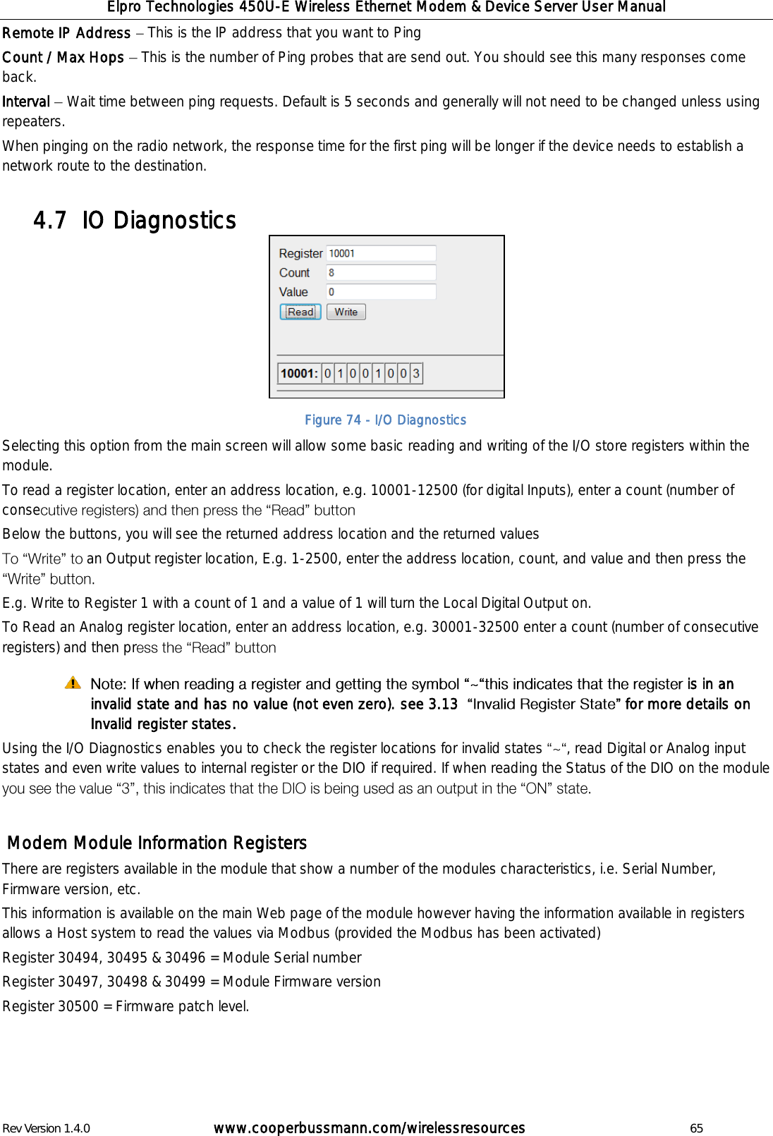 Elpro Technologies 450U-E Wireless Ethernet Modem &amp; Device Server User Manual Rev Version 1.4.0      www.cooperbussmann.com/wirelessresources          65 Remote IP Address   This is the IP address that you want to Ping Count / Max Hops   This is the number of Ping probes that are send out. You should see this many responses come back. Interval   Wait time between ping requests. Default is 5 seconds and generally will not need to be changed unless using repeaters.  When pinging on the radio network, the response time for the first ping will be longer if the device needs to establish a network route to the destination.  IO Diagnostics 4.7          Selecting this option from the main screen will allow some basic reading and writing of the I/O store registers within the module. To read a register location, enter an address location, e.g. 10001-12500 (for digital Inputs), enter a count (number of conse  Below the buttons, you will see the returned address location and the returned values an Output register location, E.g. 1-2500, enter the address location, count, and value and then press the  E.g. Write to Register 1 with a count of 1 and a value of 1 will turn the Local Digital Output on. To Read an Analog register location, enter an address location, e.g. 30001-32500 enter a count (number of consecutive registers) and then pr   is in an invalid state and has no value (not even zero). see 3.13    for more details on Invalid register states.  Using the I/O Diagnostics enables you to check the register locations for invalid states  , read Digital or Analog input states and even write values to internal register or the DIO if required. If when reading the Status of the DIO on the module     Modem Module Information Registers There are registers available in the module that show a number of the modules characteristics, i.e. Serial Number, Firmware version, etc.  This information is available on the main Web page of the module however having the information available in registers allows a Host system to read the values via Modbus (provided the Modbus has been activated) Register 30494, 30495 &amp; 30496 = Module Serial number  Register 30497, 30498 &amp; 30499 = Module Firmware version Register 30500 = Firmware patch level.     Figure 74 - I/O Diagnostics 