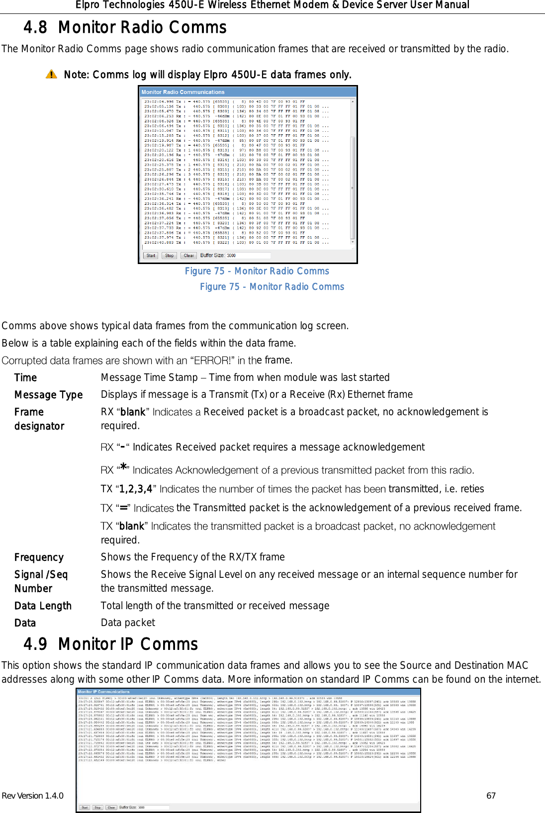 Elpro Technologies 450U-E Wireless Ethernet Modem &amp; Device Server User Manual Rev Version 1.4.0      www.cooperbussmann.com/wirelessresources          67 Figure 75 - Monitor Radio Comms  Comms Monitor Radio Comms 4.8  The Monitor Radio Comms page shows radio communication frames that are received or transmitted by the radio.   Note: Comms log will display Elpro 450U-E data frames only.             Figure 75 - Monitor Radio Comms  Comms above shows typical data frames from the communication log screen. Below is a table explaining each of the fields within the data frame. e frame. Monitor IP Comms 4.9  This option shows the standard IP communication data frames and allows you to see the Source and Destination MAC addresses along with some other IP Comms data. More information on standard IP Comms can be found on the internet.      Time Message Time Stamp   Time from when module was last started Message Type Displays if message is a Transmit (Tx) or a Receive (Rx) Ethernet frame Frame designator RX  blank Received packet is a broadcast packet, no acknowledgement is required. -Indicates Received packet requires a message acknowledgement * TX  1,2,3,4 transmitted, i.e. reties =the Transmitted packet is the acknowledgement of a previous received frame. blankrequired. Frequency Shows the Frequency of the RX/TX frame Signal /Seq Number Shows the Receive Signal Level on any received message or an internal sequence number for the transmitted message. Data Length Total length of the transmitted or received message Data Data packet 