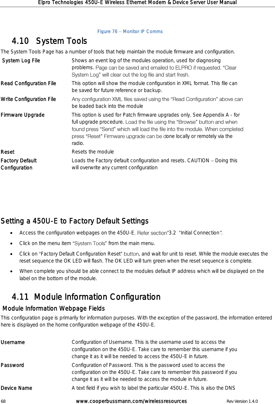 Elpro Technologies 450U-E Wireless Ethernet Modem &amp; Device Server User Manual 68        www.cooperbussmann.com/wirelessresources        Rev Version 1.4.0    System Tools 4.10  The System Tools Page has a number of tools that help maintain the module firmware and configuration.  System Log File Shows an event log of the modules operation, used for diagnosing problems.   Read Configuration File This option will show the module configuration in XML format. This file can be saved for future reference or backup. Write Configuration File be loaded back into the module Firmware Upgrade This option is used for Patch firmware upgrades only. See Appendix A - for full upgrade procedure. one locally or remotely via the radio. Reset Resets the module Factory Default Configuration Loads the Factory default configuration and resets. CAUTION   Doing this will overwrite any current configuration       Setting a 450U-E to Factory Default Settings  Access the configuration webpages on the 450U-E 3.2   Initial Connection .  Click on the menu item  from the main menu.  Click on  Factory Default Configuration Reset , and wait for unit to reset. While the module executes the reset sequence the OK LED will flash. The OK LED will turn green when the reset sequence is complete.  When complete you should be able connect to the modules default IP address which will be displayed on the label on the bottom of the module.  Module Information Configuration 4.11   Module Information Webpage Fields This configuration page is primarily for information purposes. With the exception of the password, the information entered here is displayed on the home configuration webpage of the 450U-E.  Username Configuration of Username. This is the username used to access the configuration on the 450U-E. Take care to remember this username if you change it as it will be needed to access the 450U-E in future. Password   Configuration of Password. This is the password used to access the configuration on the 450U-E. Take care to remember this password if you change it as it will be needed to access the module in future. Device Name A text field if you wish to label the particular 450U-E. This is also the DNS Figure 76   Monitor IP Comms 