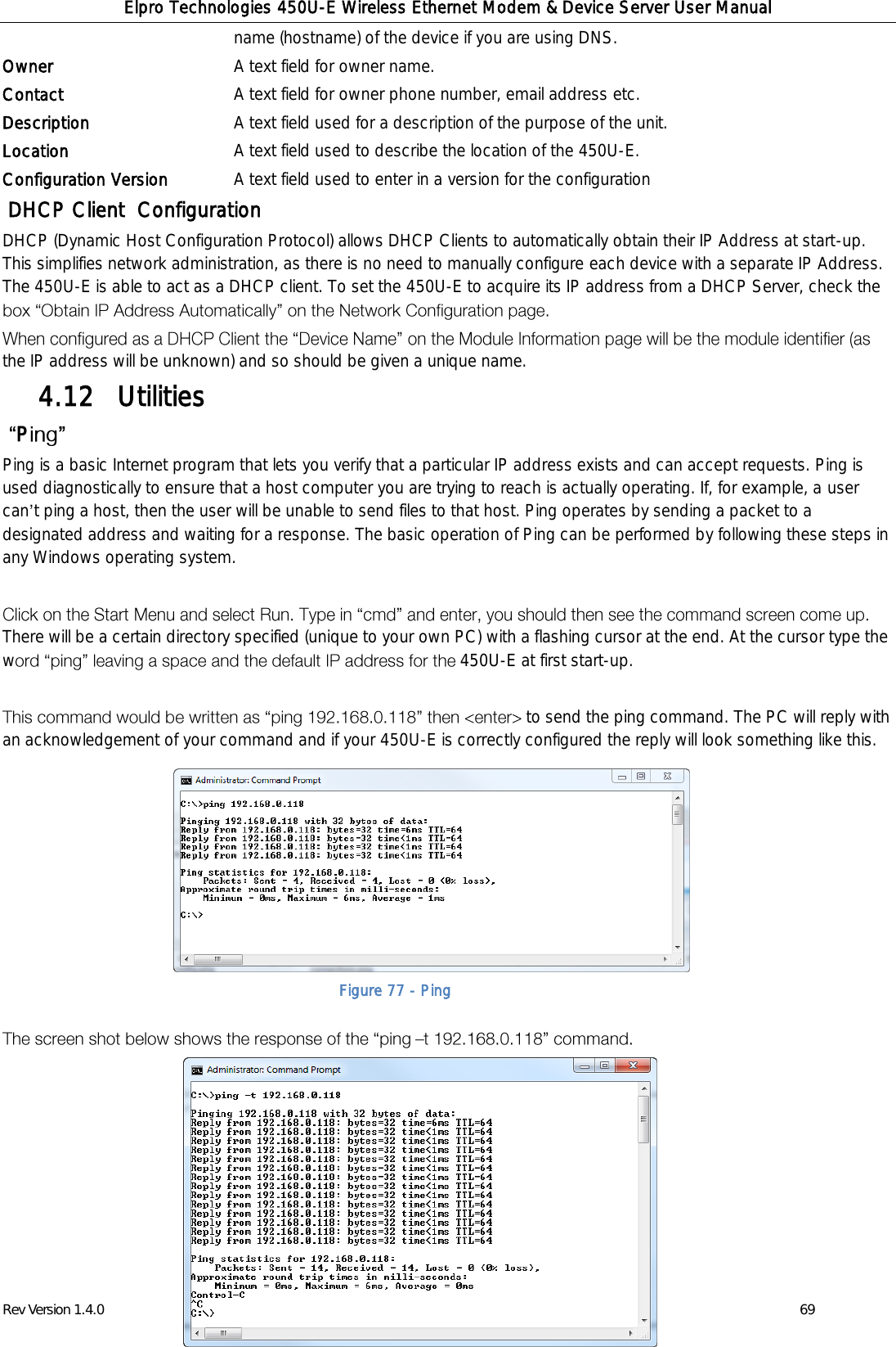 Elpro Technologies 450U-E Wireless Ethernet Modem &amp; Device Server User Manual Rev Version 1.4.0      www.cooperbussmann.com/wirelessresources          69 name (hostname) of the device if you are using DNS. Owner A text field for owner name. Contact A text field for owner phone number, email address etc. Description A text field used for a description of the purpose of the unit. Location A text field used to describe the location of the 450U-E. Configuration Version A text field used to enter in a version for the configuration  DHCP Client  Configuration DHCP (Dynamic Host Configuration Protocol) allows DHCP Clients to automatically obtain their IP Address at start-up. This simplifies network administration, as there is no need to manually configure each device with a separate IP Address. The 450U-E is able to act as a DHCP client. To set the 450U-E to acquire its IP address from a DHCP Server, check the  the IP address will be unknown) and so should be given a unique name.  Utilities 4.12   P  Ping is a basic Internet program that lets you verify that a particular IP address exists and can accept requests. Ping is used diagnostically to ensure that a host computer you are trying to reach is actually operating. If, for example, a user can t ping a host, then the user will be unable to send files to that host. Ping operates by sending a packet to a designated address and waiting for a response. The basic operation of Ping can be performed by following these steps in any Windows operating system.   There will be a certain directory specified (unique to your own PC) with a flashing cursor at the end. At the cursor type the w 450U-E at first start-up.    to send the ping command. The PC will reply with an acknowledgement of your command and if your 450U-E is correctly configured the reply will look something like this.                    Figure 77 - Ping 