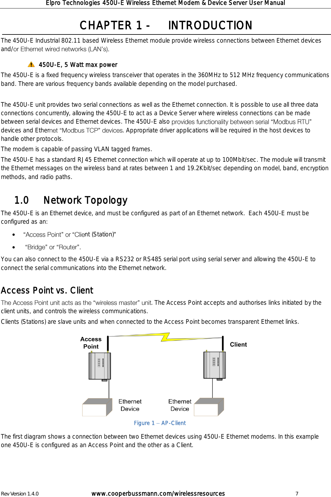Elpro Technologies 450U-E Wireless Ethernet Modem &amp; Device Server User Manual Rev Version 1.4.0      www.cooperbussmann.com/wirelessresources          7 CHAPTER 1 -   INTRODUCTION The 450U-E Industrial 802.11 based Wireless Ethernet module provide wireless connections between Ethernet devices and/   450U-E, 5 Watt max power   The 450U-E is a fixed frequency wireless transceiver that operates in the 360MHz to 512 MHz frequency communications band. There are various frequency bands available depending on the model purchased.   The 450U-E unit provides two serial connections as well as the Ethernet connection. It is possible to use all three data connections concurrently, allowing the 450U-E to act as a Device Server where wireless connections can be made between serial devices and Ethernet devices. The 450U-E also devices and Ether . Appropriate driver applications will be required in the host devices to handle other protocols.  The modem is capable of passing VLAN tagged frames.  The 450U-E has a standard RJ45 Ethernet connection which will operate at up to 100Mbit/sec. The module will transmit the Ethernet messages on the wireless band at rates between 1 and 19.2Kbit/sec depending on model, band, encryption methods, and radio paths.     Network Topology 1.0  The 450U-E is an Ethernet device, and must be configured as part of an Ethernet network.  Each 450U-E must be configured as an:  nt (Station)      You can also connect to the 450U-E via a RS232 or RS485 serial port using serial server and allowing the 450U-E to connect the serial communications into the Ethernet network.  Access Point vs. Client  . The Access Point accepts and authorises links initiated by the client units, and controls the wireless communications.   Clients (Stations) are slave units and when connected to the Access Point becomes transparent Ethernet links.           The first diagram shows a connection between two Ethernet devices using 450U-E Ethernet modems. In this example one 450U-E is configured as an Access Point and the other as a Client.     Figure 1   AP-Client 