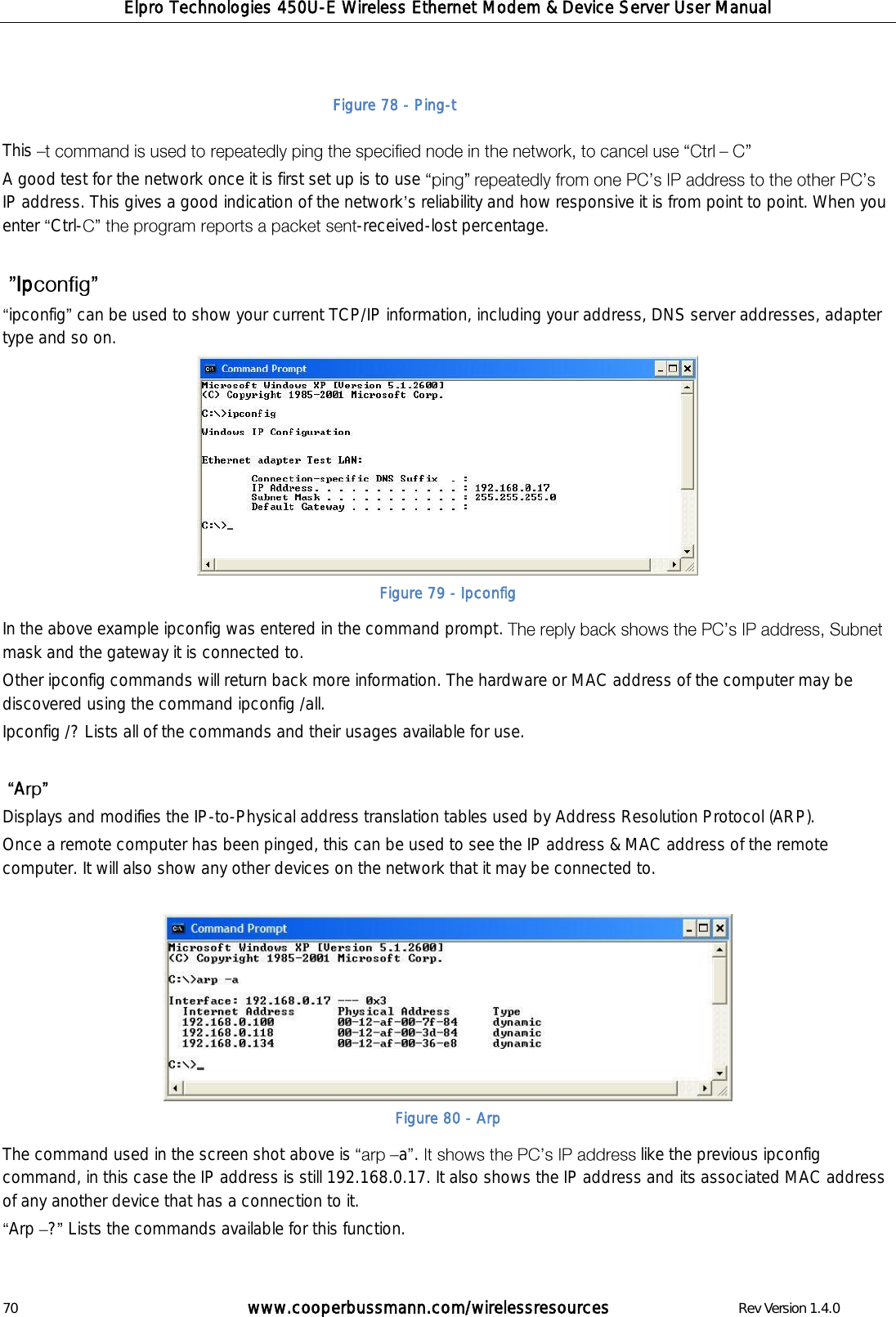Elpro Technologies 450U-E Wireless Ethernet Modem &amp; Device Server User Manual 70        www.cooperbussmann.com/wirelessresources        Rev Version 1.4.0     This     A good test for the network once it is first set up is to use IP address. This gives a good indication of the network s reliability and how responsive it is from point to point. When you enter  Ctrl- -received-lost percentage.   Ip  ipconfig  can be used to show your current TCP/IP information, including your address, DNS server addresses, adapter type and so on.  Figure 79 - Ipconfig In the above example ipconfig was entered in the command prompt. mask and the gateway it is connected to.   Other ipconfig commands will return back more information. The hardware or MAC address of the computer may be discovered using the command ipconfig /all. Ipconfig /? Lists all of the commands and their usages available for use.    A  Displays and modifies the IP-to-Physical address translation tables used by Address Resolution Protocol (ARP). Once a remote computer has been pinged, this can be used to see the IP address &amp; MAC address of the remote computer. It will also show any other devices on the network that it may be connected to.    Figure 80 - Arp The command used in the screen shot above is  a .  like the previous ipconfig command, in this case the IP address is still 192.168.0.17. It also shows the IP address and its associated MAC address of any another device that has a connection to it.  Arp  ?  Lists the commands available for this function.  Figure 78 - Ping-t 