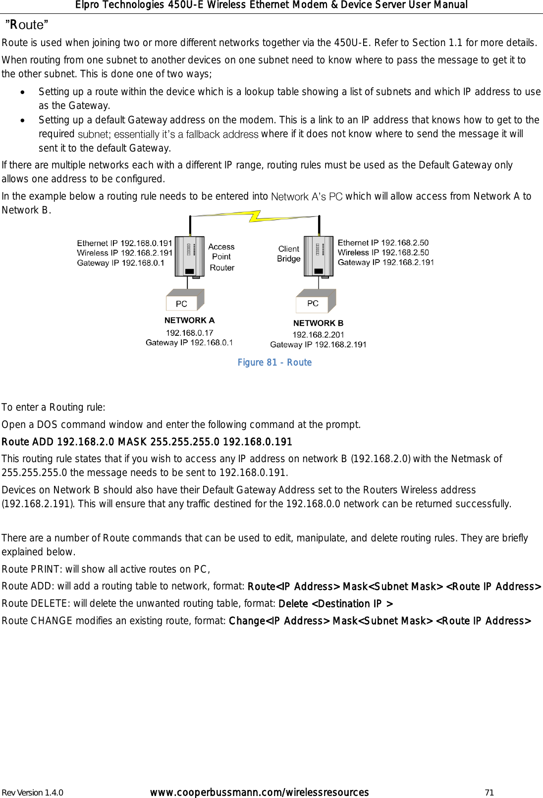 Elpro Technologies 450U-E Wireless Ethernet Modem &amp; Device Server User Manual Rev Version 1.4.0      www.cooperbussmann.com/wirelessresources          71  R  Route is used when joining two or more different networks together via the 450U-E. Refer to Section 1.1 for more details. When routing from one subnet to another devices on one subnet need to know where to pass the message to get it to the other subnet. This is done one of two ways;   Setting up a route within the device which is a lookup table showing a list of subnets and which IP address to use as the Gateway.   Setting up a default Gateway address on the modem. This is a link to an IP address that knows how to get to the required  where if it does not know where to send the message it will sent it to the default Gateway.   If there are multiple networks each with a different IP range, routing rules must be used as the Default Gateway only allows one address to be configured.  In the example below a routing rule needs to be entered into   which will allow access from Network A to Network B.           To enter a Routing rule: Open a DOS command window and enter the following command at the prompt. Route ADD 192.168.2.0 MASK 255.255.255.0 192.168.0.191 This routing rule states that if you wish to access any IP address on network B (192.168.2.0) with the Netmask of 255.255.255.0 the message needs to be sent to 192.168.0.191.  Devices on Network B should also have their Default Gateway Address set to the Routers Wireless address (192.168.2.191). This will ensure that any traffic destined for the 192.168.0.0 network can be returned successfully.  There are a number of Route commands that can be used to edit, manipulate, and delete routing rules. They are briefly explained below. Route PRINT: will show all active routes on PC, Route ADD: will add a routing table to network, format: Route<IP Address> Mask<Subnet Mask> <Route IP Address> Route DELETE: will delete the unwanted routing table, format: Delete <Destination IP >  Route CHANGE modifies an existing route, format: Change<IP Address> Mask<Subnet Mask> <Route IP Address>             Figure 81 - Route 