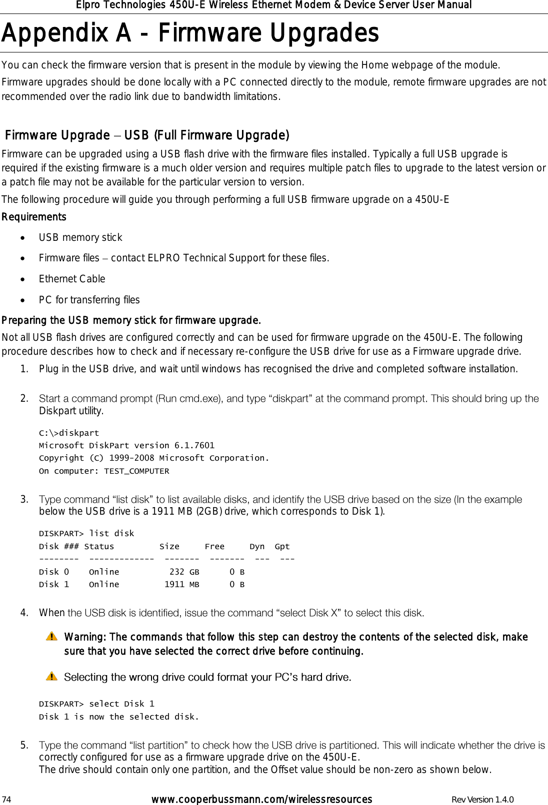 Elpro Technologies 450U-E Wireless Ethernet Modem &amp; Device Server User Manual 74        www.cooperbussmann.com/wirelessresources        Rev Version 1.4.0 Appendix A -  Firmware Upgrades You can check the firmware version that is present in the module by viewing the Home webpage of the module.  Firmware upgrades should be done locally with a PC connected directly to the module, remote firmware upgrades are not recommended over the radio link due to bandwidth limitations.     Firmware Upgrade   USB (Full Firmware Upgrade) Firmware can be upgraded using a USB flash drive with the firmware files installed. Typically a full USB upgrade is required if the existing firmware is a much older version and requires multiple patch files to upgrade to the latest version or a patch file may not be available for the particular version to version.  The following procedure will guide you through performing a full USB firmware upgrade on a 450U-E Requirements  USB memory stick   Firmware files   contact ELPRO Technical Support for these files.  Ethernet Cable  PC for transferring files Preparing the USB memory stick for firmware upgrade. Not all USB flash drives are configured correctly and can be used for firmware upgrade on the 450U-E. The following procedure describes how to check and if necessary re-configure the USB drive for use as a Firmware upgrade drive. 1. Plug in the USB drive, and wait until windows has recognised the drive and completed software installation.  2. Diskpart utility.  C:\>diskpart Microsoft DiskPart version 6.1.7601 Copyright (C) 1999-2008 Microsoft Corporation. On computer: TEST_COMPUTER  3. below the USB drive is a 1911 MB (2GB) drive, which corresponds to Disk 1).   DISKPART> list disk Disk ### Status         Size     Free     Dyn  Gpt --------  -------------  -------  -------  ---  --- Disk 0    Online          232 GB      0 B Disk 1    Online         1911 MB      0 B  4. When    Warning: The commands that follow this step can destroy the contents of the selected disk, make sure that you have selected the correct drive before continuing.    DISKPART> select Disk 1 Disk 1 is now the selected disk.  5. correctly configured for use as a firmware upgrade drive on the 450U-E. The drive should contain only one partition, and the Offset value should be non-zero as shown below.  