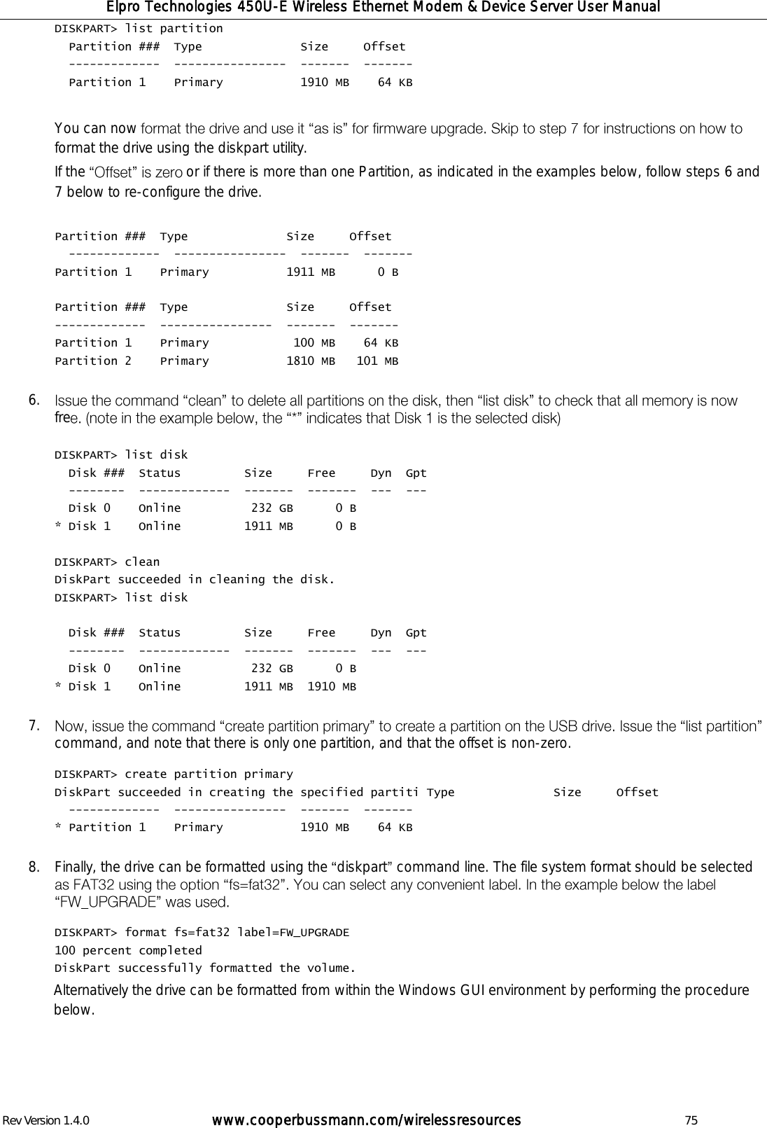 Elpro Technologies 450U-E Wireless Ethernet Modem &amp; Device Server User Manual Rev Version 1.4.0      www.cooperbussmann.com/wirelessresources          75 DISKPART> list partition   Partition ###  Type              Size     Offset   -------------  ----------------  -------  -------   Partition 1    Primary           1910 MB    64 KB  You can now format the drive using the diskpart utility. If the  or if there is more than one Partition, as indicated in the examples below, follow steps 6 and 7 below to re-configure the drive.  Partition ###  Type              Size     Offset   -------------  ----------------  -------  ------- Partition 1    Primary           1911 MB      0 B  Partition ###  Type              Size     Offset -------------  ----------------  -------  ------- Partition 1    Primary            100 MB    64 KB Partition 2    Primary           1810 MB   101 MB  6. fre   DISKPART> list disk   Disk ###  Status         Size     Free     Dyn  Gpt   --------  -------------  -------  -------  ---  ---   Disk 0    Online          232 GB      0 B * Disk 1    Online         1911 MB      0 B  DISKPART> clean DiskPart succeeded in cleaning the disk. DISKPART> list disk    Disk ###  Status         Size     Free     Dyn  Gpt   --------  -------------  -------  -------  ---  ---   Disk 0    Online          232 GB      0 B * Disk 1    Online         1911 MB  1910 MB  7. command, and note that there is only one partition, and that the offset is non-zero.  DISKPART> create partition primary DiskPart succeeded in creating the specified partiti Type              Size     Offset   -------------  ----------------  -------  ------- * Partition 1    Primary           1910 MB    64 KB  8. Finally, the drive can be formatted using the  diskpart  command line. The file system format should be selected   DISKPART> format fs=fat32 label=FW_UPGRADE 100 percent completed DiskPart successfully formatted the volume. Alternatively the drive can be formatted from within the Windows GUI environment by performing the procedure below.     
