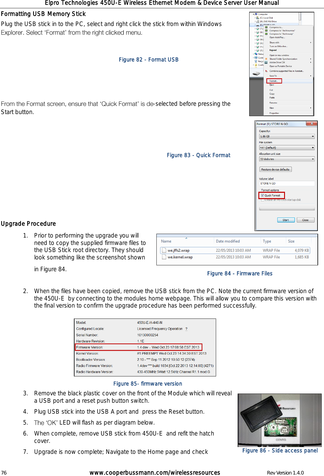 Elpro Technologies 450U-E Wireless Ethernet Modem &amp; Device Server User Manual 76        www.cooperbussmann.com/wirelessresources        Rev Version 1.4.0 Formatting USB Memory Stick Plug the USB stick in to the PC, select and right click the stick from within Windows        -selected before pressing the Start button.                                                                                                      Upgrade Procedure 1.  Prior to performing the upgrade you will need to copy the supplied firmware files to the USB Stick root directory. They should look something like the screenshot shown in Figure 84.  2.  When the files have been copied, remove the USB stick from the PC. Note the current firmware version of the 450U-E  by connecting to the modules home webpage. This will allow you to compare this version with the final version to confirm the upgrade procedure has been performed successfully.        3.  Remove the black plastic cover on the front of the Module which will reveal a USB port and a reset push button switch. 4.  Plug USB stick into the USB A port and  press the Reset button. 5.   LED will flash as per diagram below. 6.  When complete, remove USB stick from 450U-E  and refit the hatch cover.   7.  Upgrade is now complete; Navigate to the Home page and check Figure 82 - Format USB Figure 83 - Quick Format Figure 84 - Firmware Files Figure 85- firmware version Figure 86 - Side access panel 