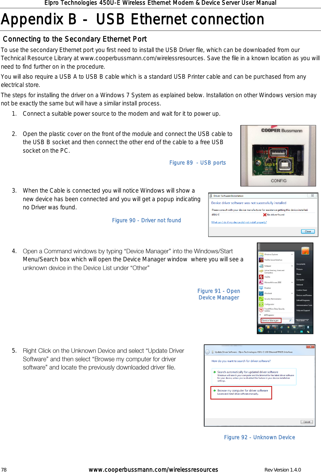 Elpro Technologies 450U-E Wireless Ethernet Modem &amp; Device Server User Manual 78        www.cooperbussmann.com/wirelessresources        Rev Version 1.4.0 Appendix B -  USB Ethernet connection  Connecting to the Secondary Ethernet Port To use the secondary Ethernet port you first need to install the USB Driver file, which can be downloaded from our Technical Resource Library at www.cooperbussmann.com/wirelessresources. Save the file in a known location as you will need to find further on in the procedure. You will also require a USB A to USB B cable which is a standard USB Printer cable and can be purchased from any electrical store.  The steps for installing the driver on a Windows 7 System as explained below. Installation on other Windows version may not be exactly the same but will have a similar install process. 1. Connect a suitable power source to the modem and wait for it to power up.  2. Open the plastic cover on the front of the module and connect the USB cable to the USB B socket and then connect the other end of the cable to a free USB socket on the PC.   3. When the Cable is connected you will notice Windows will show a new device has been connected and you will get a popup indicating no Driver was found.      4. Menu/Search box which will open the Device Manager window  where you will see a         5.          Figure 89  - USB ports Figure 90 - Driver not found Figure 91 - Open Device Manager Figure 92 - Unknown Device 