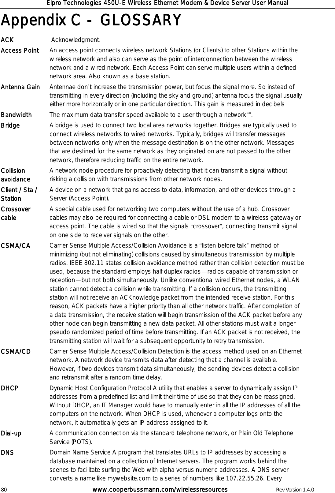 Elpro Technologies 450U-E Wireless Ethernet Modem &amp; Device Server User Manual 80        www.cooperbussmann.com/wirelessresources        Rev Version 1.4.0 Appendix C -  GLOSSARY ACK  Acknowledgment.  Access Point An access point connects wireless network Stations (or Clients) to other Stations within the wireless network and also can serve as the point of interconnection between the wireless network and a wired network. Each Access Point can serve multiple users within a defined network area. Also known as a base station.  Antenna Gain Antennae don t increase the transmission power, but focus the signal more. So instead of transmitting in every direction (including the sky and ground) antenna focus the signal usually either more horizontally or in one particular direction. This gain is measured in decibels Bandwidth The maximum data transfer speed available to a user through a network . Bridge A bridge is used to connect two local area networks together. Bridges are typically used to connect wireless networks to wired networks. Typically, bridges will transfer messages between networks only when the message destination is on the other network. Messages that are destined for the same network as they originated on are not passed to the other network, therefore reducing traffic on the entire network. Collision avoidance A network node procedure for proactively detecting that it can transmit a signal without risking a collision with transmissions from other network nodes. Client / Sta / Station A device on a network that gains access to data, information, and other devices through a Server (Access Point). Crossover cable   A special cable used for networking two computers without the use of a hub. Crossover cables may also be required for connecting a cable or DSL modem to a wireless gateway or access point. The cable is wired so that the signals  crossover , connecting transmit signal on one side to receiver signals on the other. CSMA/CA Carrier Sense Multiple Access/Collision Avoidance is a  listen before talk  method of minimizing (but not eliminating) collisions caused by simultaneous transmission by multiple radios. IEEE 802.11 states collision avoidance method rather than collision detection must be used, because the standard employs half duplex radios radios capable of transmission or reception but not both simultaneously. Unlike conventional wired Ethernet nodes, a WLAN station cannot detect a collision while transmitting. If a collision occurs, the transmitting station will not receive an ACKnowledge packet from the intended receive station. For this reason, ACK packets have a higher priority than all other network traffic. After completion of a data transmission, the receive station will begin transmission of the ACK packet before any other node can begin transmitting a new data packet. All other stations must wait a longer pseudo randomized period of time before transmitting. If an ACK packet is not received, the transmitting station will wait for a subsequent opportunity to retry transmission. CSMA/CD Carrier Sense Multiple Access/Collision Detection is the access method used on an Ethernet network. A network device transmits data after detecting that a channel is available. However, if two devices transmit data simultaneously, the sending devices detect a collision and retransmit after a random time delay. DHCP Dynamic Host Configuration Protocol A utility that enables a server to dynamically assign IP addresses from a predefined list and limit their time of use so that they can be reassigned. Without DHCP, an IT Manager would have to manually enter in all the IP addresses of all the computers on the network. When DHCP is used, whenever a computer logs onto the network, it automatically gets an IP address assigned to it.  Dial-up A communication connection via the standard telephone network, or Plain Old Telephone Service (POTS). DNS   Domain Name Service A program that translates URLs to IP addresses by accessing a database maintained on a collection of Internet servers. The program works behind the scenes to facilitate surfing the Web with alpha versus numeric addresses. A DNS server converts a name like mywebsite.com to a series of numbers like 107.22.55.26. Every 