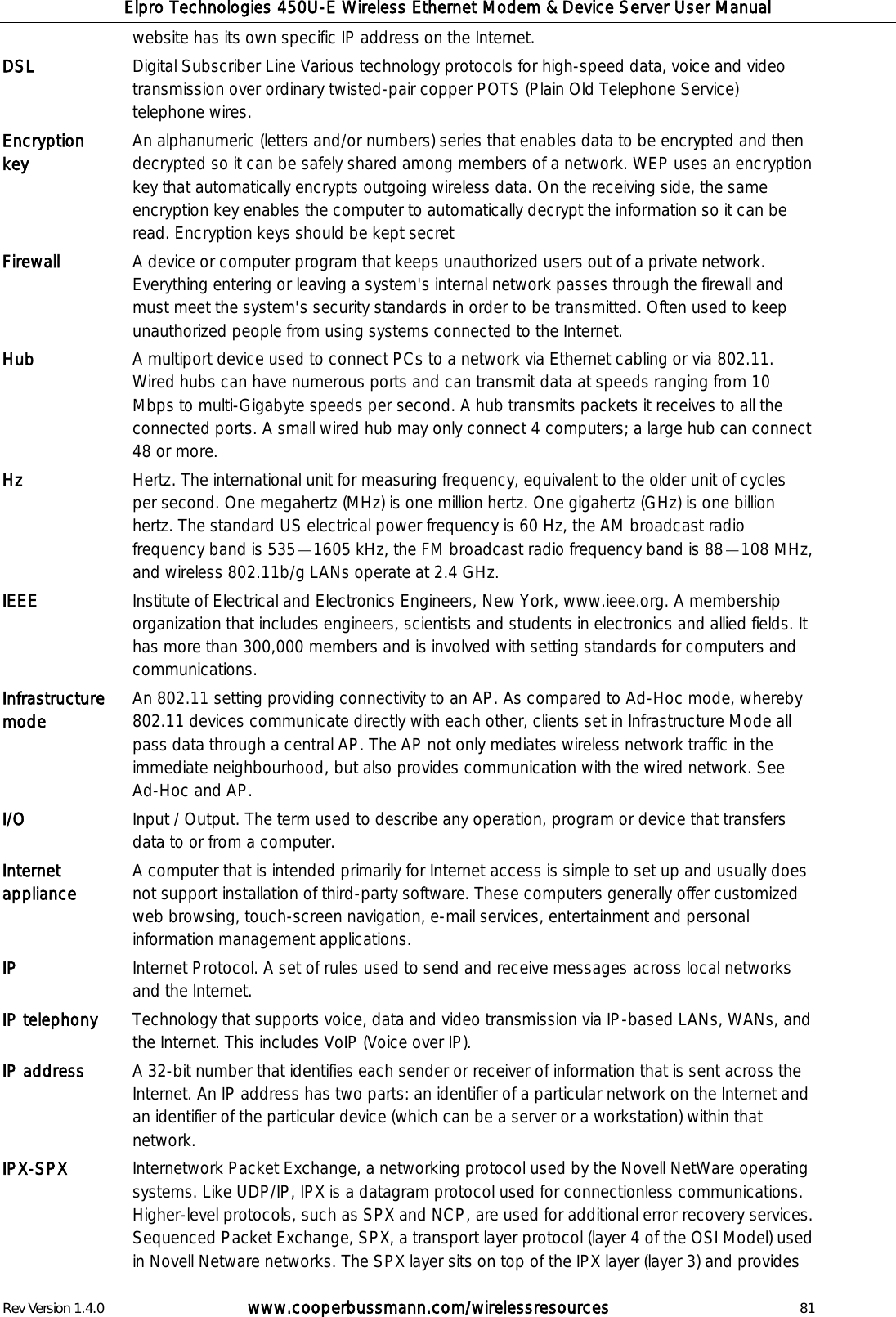 Elpro Technologies 450U-E Wireless Ethernet Modem &amp; Device Server User Manual Rev Version 1.4.0      www.cooperbussmann.com/wirelessresources          81 website has its own specific IP address on the Internet.  DSL Digital Subscriber Line Various technology protocols for high-speed data, voice and video transmission over ordinary twisted-pair copper POTS (Plain Old Telephone Service) telephone wires.  Encryption key   An alphanumeric (letters and/or numbers) series that enables data to be encrypted and then decrypted so it can be safely shared among members of a network. WEP uses an encryption key that automatically encrypts outgoing wireless data. On the receiving side, the same encryption key enables the computer to automatically decrypt the information so it can be read. Encryption keys should be kept secret Firewall A device or computer program that keeps unauthorized users out of a private network. Everything entering or leaving a system's internal network passes through the firewall and must meet the system's security standards in order to be transmitted. Often used to keep unauthorized people from using systems connected to the Internet. Hub A multiport device used to connect PCs to a network via Ethernet cabling or via 802.11. Wired hubs can have numerous ports and can transmit data at speeds ranging from 10 Mbps to multi-Gigabyte speeds per second. A hub transmits packets it receives to all the connected ports. A small wired hub may only connect 4 computers; a large hub can connect 48 or more.  Hz   Hertz. The international unit for measuring frequency, equivalent to the older unit of cycles per second. One megahertz (MHz) is one million hertz. One gigahertz (GHz) is one billion hertz. The standard US electrical power frequency is 60 Hz, the AM broadcast radio frequency band is 535 1605 kHz, the FM broadcast radio frequency band is 88 108 MHz, and wireless 802.11b/g LANs operate at 2.4 GHz. IEEE Institute of Electrical and Electronics Engineers, New York, www.ieee.org. A membership organization that includes engineers, scientists and students in electronics and allied fields. It has more than 300,000 members and is involved with setting standards for computers and communications. Infrastructure mode An 802.11 setting providing connectivity to an AP. As compared to Ad-Hoc mode, whereby 802.11 devices communicate directly with each other, clients set in Infrastructure Mode all pass data through a central AP. The AP not only mediates wireless network traffic in the immediate neighbourhood, but also provides communication with the wired network. See Ad-Hoc and AP. I/O Input / Output. The term used to describe any operation, program or device that transfers data to or from a computer. Internet appliance A computer that is intended primarily for Internet access is simple to set up and usually does not support installation of third-party software. These computers generally offer customized web browsing, touch-screen navigation, e-mail services, entertainment and personal information management applications.  IP Internet Protocol. A set of rules used to send and receive messages across local networks and the Internet. IP telephony Technology that supports voice, data and video transmission via IP-based LANs, WANs, and the Internet. This includes VoIP (Voice over IP). IP address   A 32-bit number that identifies each sender or receiver of information that is sent across the Internet. An IP address has two parts: an identifier of a particular network on the Internet and an identifier of the particular device (which can be a server or a workstation) within that network. IPX-SPX Internetwork Packet Exchange, a networking protocol used by the Novell NetWare operating systems. Like UDP/IP, IPX is a datagram protocol used for connectionless communications. Higher-level protocols, such as SPX and NCP, are used for additional error recovery services. Sequenced Packet Exchange, SPX, a transport layer protocol (layer 4 of the OSI Model) used in Novell Netware networks. The SPX layer sits on top of the IPX layer (layer 3) and provides 