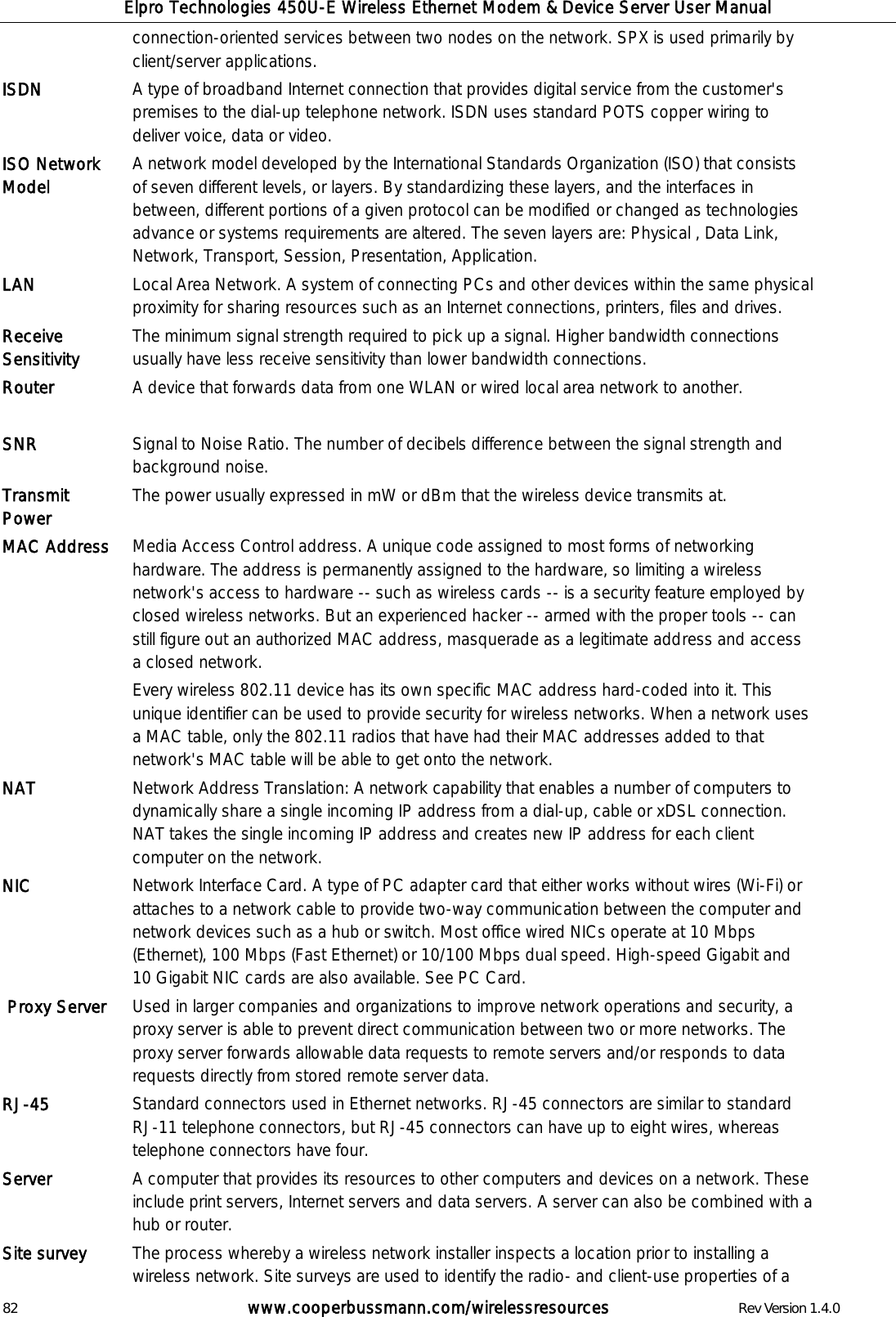 Elpro Technologies 450U-E Wireless Ethernet Modem &amp; Device Server User Manual 82        www.cooperbussmann.com/wirelessresources        Rev Version 1.4.0 connection-oriented services between two nodes on the network. SPX is used primarily by client/server applications. ISDN   A type of broadband Internet connection that provides digital service from the customer's premises to the dial-up telephone network. ISDN uses standard POTS copper wiring to deliver voice, data or video.  ISO Network Model A network model developed by the International Standards Organization (ISO) that consists of seven different levels, or layers. By standardizing these layers, and the interfaces in between, different portions of a given protocol can be modified or changed as technologies advance or systems requirements are altered. The seven layers are: Physical , Data Link, Network, Transport, Session, Presentation, Application. LAN Local Area Network. A system of connecting PCs and other devices within the same physical proximity for sharing resources such as an Internet connections, printers, files and drives.  Receive Sensitivity The minimum signal strength required to pick up a signal. Higher bandwidth connections usually have less receive sensitivity than lower bandwidth connections. Router A device that forwards data from one WLAN or wired local area network to another.   SNR Signal to Noise Ratio. The number of decibels difference between the signal strength and background noise. Transmit Power The power usually expressed in mW or dBm that the wireless device transmits at. MAC Address Media Access Control address. A unique code assigned to most forms of networking hardware. The address is permanently assigned to the hardware, so limiting a wireless network's access to hardware -- such as wireless cards -- is a security feature employed by closed wireless networks. But an experienced hacker -- armed with the proper tools -- can still figure out an authorized MAC address, masquerade as a legitimate address and access a closed network. Every wireless 802.11 device has its own specific MAC address hard-coded into it. This unique identifier can be used to provide security for wireless networks. When a network uses a MAC table, only the 802.11 radios that have had their MAC addresses added to that network's MAC table will be able to get onto the network.  NAT Network Address Translation: A network capability that enables a number of computers to dynamically share a single incoming IP address from a dial-up, cable or xDSL connection. NAT takes the single incoming IP address and creates new IP address for each client computer on the network.  NIC Network Interface Card. A type of PC adapter card that either works without wires (Wi-Fi) or attaches to a network cable to provide two-way communication between the computer and network devices such as a hub or switch. Most office wired NICs operate at 10 Mbps (Ethernet), 100 Mbps (Fast Ethernet) or 10/100 Mbps dual speed. High-speed Gigabit and 10 Gigabit NIC cards are also available. See PC Card.  Proxy Server Used in larger companies and organizations to improve network operations and security, a proxy server is able to prevent direct communication between two or more networks. The proxy server forwards allowable data requests to remote servers and/or responds to data requests directly from stored remote server data.  RJ-45 Standard connectors used in Ethernet networks. RJ-45 connectors are similar to standard RJ-11 telephone connectors, but RJ-45 connectors can have up to eight wires, whereas telephone connectors have four. Server A computer that provides its resources to other computers and devices on a network. These include print servers, Internet servers and data servers. A server can also be combined with a hub or router.  Site survey   The process whereby a wireless network installer inspects a location prior to installing a wireless network. Site surveys are used to identify the radio- and client-use properties of a 
