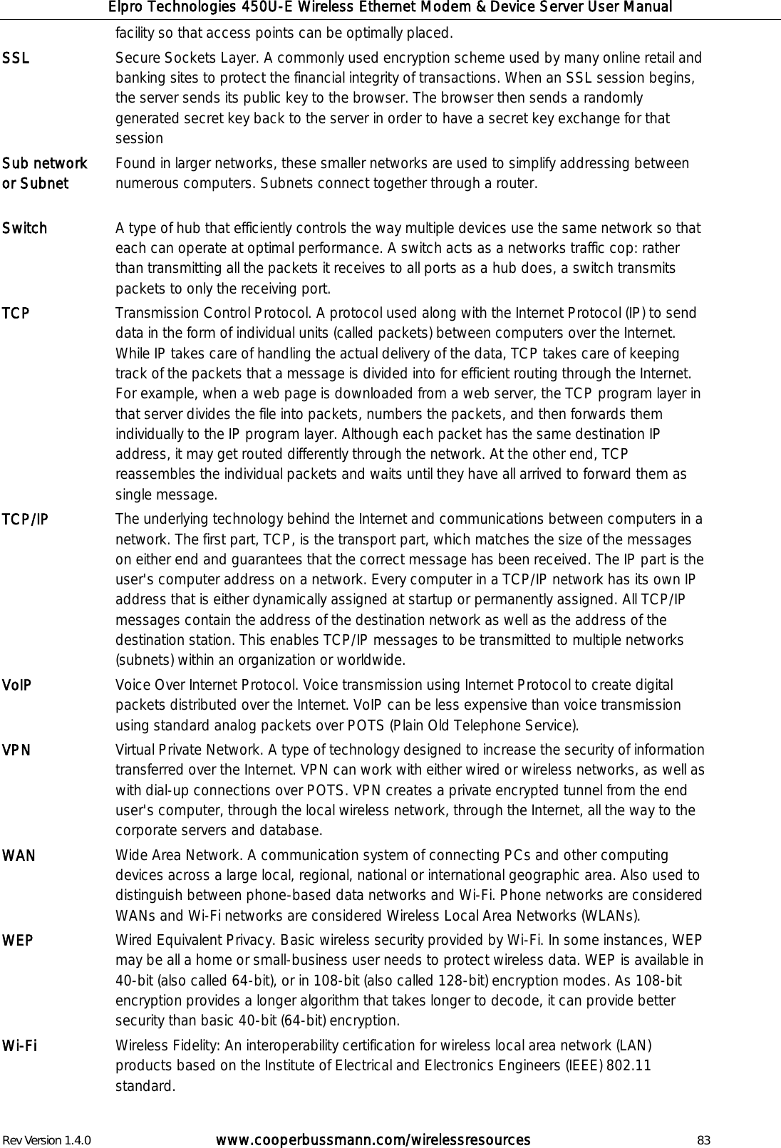Elpro Technologies 450U-E Wireless Ethernet Modem &amp; Device Server User Manual Rev Version 1.4.0      www.cooperbussmann.com/wirelessresources          83 facility so that access points can be optimally placed. SSL Secure Sockets Layer. A commonly used encryption scheme used by many online retail and banking sites to protect the financial integrity of transactions. When an SSL session begins, the server sends its public key to the browser. The browser then sends a randomly generated secret key back to the server in order to have a secret key exchange for that session Sub network or Subnet   Found in larger networks, these smaller networks are used to simplify addressing between numerous computers. Subnets connect together through a router. Switch A type of hub that efficiently controls the way multiple devices use the same network so that each can operate at optimal performance. A switch acts as a networks traffic cop: rather than transmitting all the packets it receives to all ports as a hub does, a switch transmits packets to only the receiving port.  TCP Transmission Control Protocol. A protocol used along with the Internet Protocol (IP) to send data in the form of individual units (called packets) between computers over the Internet. While IP takes care of handling the actual delivery of the data, TCP takes care of keeping track of the packets that a message is divided into for efficient routing through the Internet. For example, when a web page is downloaded from a web server, the TCP program layer in that server divides the file into packets, numbers the packets, and then forwards them individually to the IP program layer. Although each packet has the same destination IP address, it may get routed differently through the network. At the other end, TCP reassembles the individual packets and waits until they have all arrived to forward them as single message. TCP/IP The underlying technology behind the Internet and communications between computers in a network. The first part, TCP, is the transport part, which matches the size of the messages on either end and guarantees that the correct message has been received. The IP part is the user's computer address on a network. Every computer in a TCP/IP network has its own IP address that is either dynamically assigned at startup or permanently assigned. All TCP/IP messages contain the address of the destination network as well as the address of the destination station. This enables TCP/IP messages to be transmitted to multiple networks (subnets) within an organization or worldwide. VoIP   Voice Over Internet Protocol. Voice transmission using Internet Protocol to create digital packets distributed over the Internet. VoIP can be less expensive than voice transmission using standard analog packets over POTS (Plain Old Telephone Service).  VPN   Virtual Private Network. A type of technology designed to increase the security of information transferred over the Internet. VPN can work with either wired or wireless networks, as well as with dial-up connections over POTS. VPN creates a private encrypted tunnel from the end user's computer, through the local wireless network, through the Internet, all the way to the corporate servers and database. WAN Wide Area Network. A communication system of connecting PCs and other computing devices across a large local, regional, national or international geographic area. Also used to distinguish between phone-based data networks and Wi-Fi. Phone networks are considered WANs and Wi-Fi networks are considered Wireless Local Area Networks (WLANs). WEP Wired Equivalent Privacy. Basic wireless security provided by Wi-Fi. In some instances, WEP may be all a home or small-business user needs to protect wireless data. WEP is available in 40-bit (also called 64-bit), or in 108-bit (also called 128-bit) encryption modes. As 108-bit encryption provides a longer algorithm that takes longer to decode, it can provide better security than basic 40-bit (64-bit) encryption. Wi-Fi   Wireless Fidelity: An interoperability certification for wireless local area network (LAN) products based on the Institute of Electrical and Electronics Engineers (IEEE) 802.11 standard.  