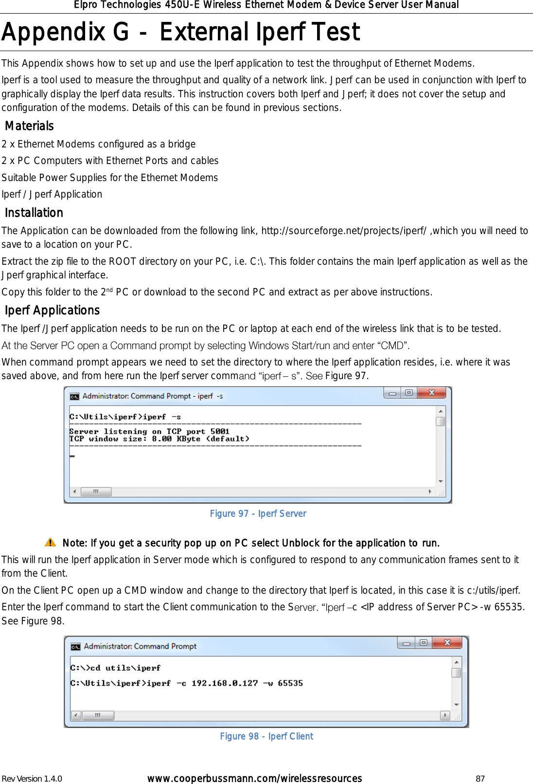 Elpro Technologies 450U-E Wireless Ethernet Modem &amp; Device Server User Manual Rev Version 1.4.0      www.cooperbussmann.com/wirelessresources          87 Appendix G -  External Iperf Test  This Appendix shows how to set up and use the Iperf application to test the throughput of Ethernet Modems.  Iperf is a tool used to measure the throughput and quality of a network link. Jperf can be used in conjunction with Iperf to graphically display the Iperf data results. This instruction covers both Iperf and Jperf; it does not cover the setup and configuration of the modems. Details of this can be found in previous sections.  Materials 2 x Ethernet Modems configured as a bridge 2 x PC Computers with Ethernet Ports and cables Suitable Power Supplies for the Ethernet Modems Iperf / Jperf Application   Installation The Application can be downloaded from the following link, http://sourceforge.net/projects/iperf/ ,which you will need to save to a location on your PC. Extract the zip file to the ROOT directory on your PC, i.e. C:\. This folder contains the main Iperf application as well as the Jperf graphical interface.  Copy this folder to the 2nd PC or download to the second PC and extract as per above instructions.  Iperf Applications The Iperf /Jperf application needs to be run on the PC or laptop at each end of the wireless link that is to be tested.   When command prompt appears we need to set the directory to where the Iperf application resides, i.e. where it was saved above, and from here run the Iperf server comm   Figure 97.   Note: If you get a security pop up on PC select Unblock for the application to run. This will run the Iperf application in Server mode which is configured to respond to any communication frames sent to it from the Client. On the Client PC open up a CMD window and change to the directory that Iperf is located, in this case it is c:/utils/iperf. Enter the Iperf command to start the Client communication to the S c <IP address of Server PC> -w 65535. See Figure 98.         Figure 97 - Iperf Server Figure 98 - Iperf Client 