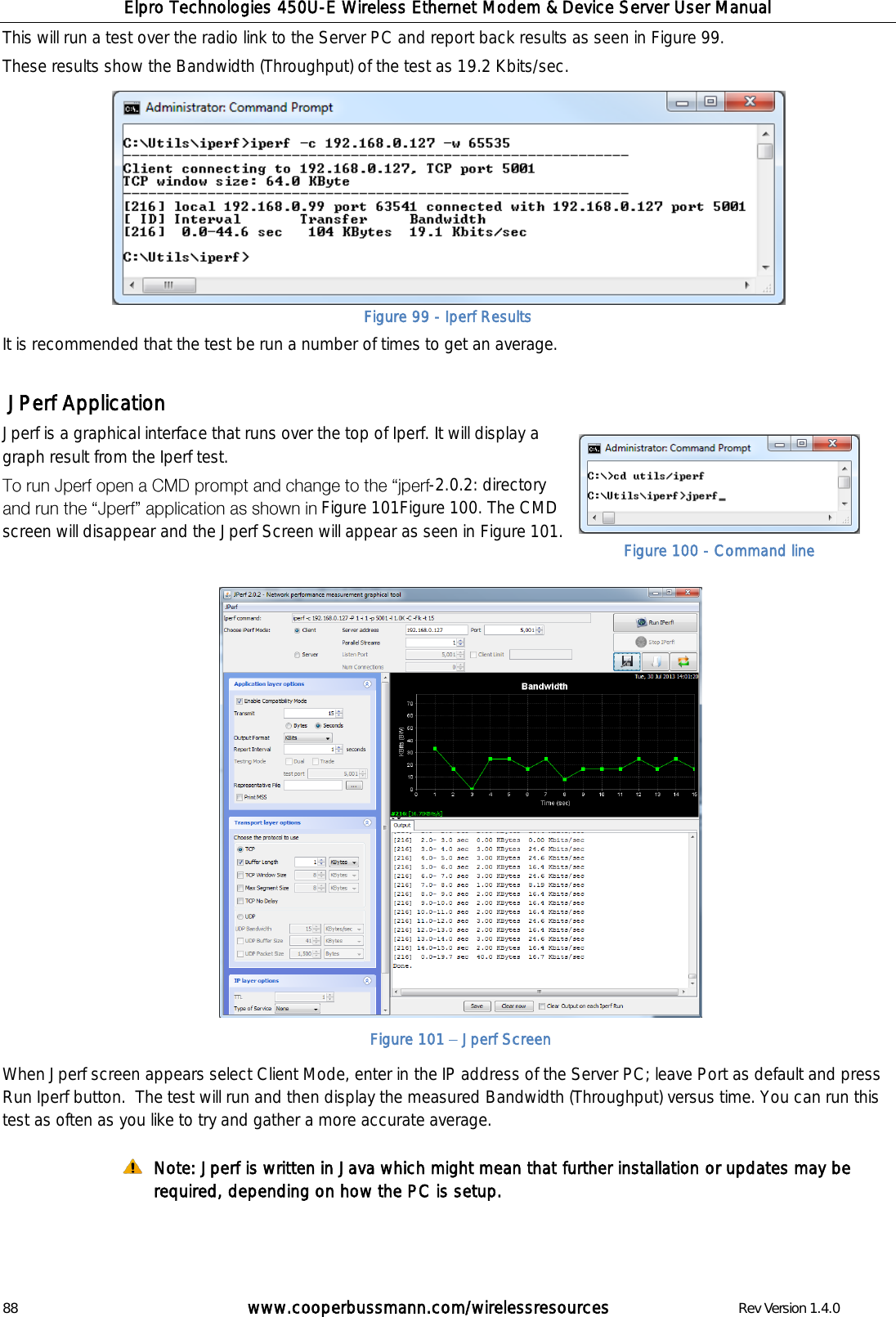 Elpro Technologies 450U-E Wireless Ethernet Modem &amp; Device Server User Manual 88        www.cooperbussmann.com/wirelessresources        Rev Version 1.4.0 This will run a test over the radio link to the Server PC and report back results as seen in Figure 99. These results show the Bandwidth (Throughput) of the test as 19.2 Kbits/sec.         It is recommended that the test be run a number of times to get an average.    JPerf Application Jperf is a graphical interface that runs over the top of Iperf. It will display a graph result from the Iperf test.  -2.0.2: directory  Figure 101Figure 100. The CMD screen will disappear and the Jperf Screen will appear as seen in Figure 101.                    When Jperf screen appears select Client Mode, enter in the IP address of the Server PC; leave Port as default and press Run Iperf button.  The test will run and then display the measured Bandwidth (Throughput) versus time. You can run this test as often as you like to try and gather a more accurate average.  Note: Jperf is written in Java which might mean that further installation or updates may be required, depending on how the PC is setup.   Figure 99 - Iperf Results Figure 101   Jperf Screen Figure 100 - Command line 