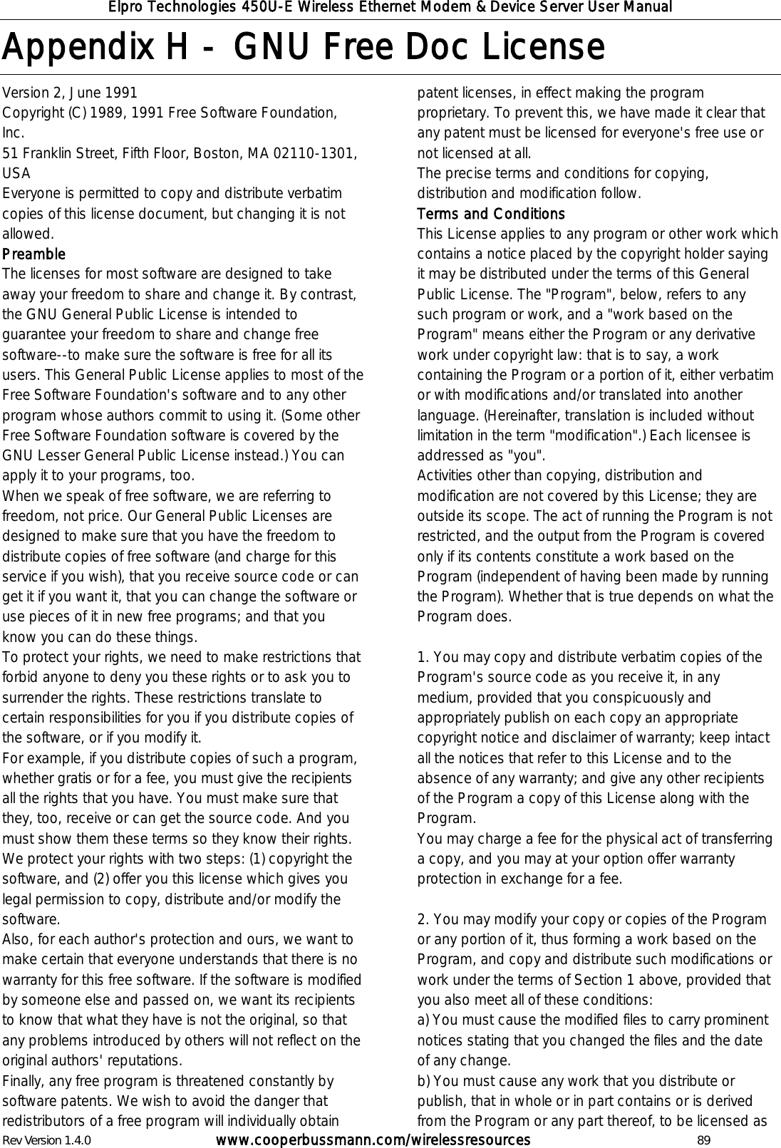 Elpro Technologies 450U-E Wireless Ethernet Modem &amp; Device Server User Manual Rev Version 1.4.0      www.cooperbussmann.com/wirelessresources          89 Appendix H -  GNU Free Doc License  Version 2, June 1991  Copyright (C) 1989, 1991 Free Software Foundation, Inc.  51 Franklin Street, Fifth Floor, Boston, MA 02110-1301, USA Everyone is permitted to copy and distribute verbatim copies of this license document, but changing it is not allowed. Preamble The licenses for most software are designed to take away your freedom to share and change it. By contrast, the GNU General Public License is intended to guarantee your freedom to share and change free software--to make sure the software is free for all its users. This General Public License applies to most of the Free Software Foundation's software and to any other program whose authors commit to using it. (Some other Free Software Foundation software is covered by the GNU Lesser General Public License instead.) You can apply it to your programs, too.  When we speak of free software, we are referring to freedom, not price. Our General Public Licenses are designed to make sure that you have the freedom to distribute copies of free software (and charge for this service if you wish), that you receive source code or can get it if you want it, that you can change the software or use pieces of it in new free programs; and that you know you can do these things.  To protect your rights, we need to make restrictions that forbid anyone to deny you these rights or to ask you to surrender the rights. These restrictions translate to certain responsibilities for you if you distribute copies of the software, or if you modify it.  For example, if you distribute copies of such a program, whether gratis or for a fee, you must give the recipients all the rights that you have. You must make sure that they, too, receive or can get the source code. And you must show them these terms so they know their rights.  We protect your rights with two steps: (1) copyright the software, and (2) offer you this license which gives you legal permission to copy, distribute and/or modify the software.  Also, for each author's protection and ours, we want to make certain that everyone understands that there is no warranty for this free software. If the software is modified by someone else and passed on, we want its recipients to know that what they have is not the original, so that any problems introduced by others will not reflect on the original authors' reputations.  Finally, any free program is threatened constantly by software patents. We wish to avoid the danger that redistributors of a free program will individually obtain patent licenses, in effect making the program proprietary. To prevent this, we have made it clear that any patent must be licensed for everyone's free use or not licensed at all.  The precise terms and conditions for copying, distribution and modification follow.  Terms and Conditions  This License applies to any program or other work which contains a notice placed by the copyright holder saying it may be distributed under the terms of this General Public License. The "Program", below, refers to any such program or work, and a "work based on the Program" means either the Program or any derivative work under copyright law: that is to say, a work containing the Program or a portion of it, either verbatim or with modifications and/or translated into another language. (Hereinafter, translation is included without limitation in the term "modification".) Each licensee is addressed as "you".  Activities other than copying, distribution and modification are not covered by this License; they are outside its scope. The act of running the Program is not restricted, and the output from the Program is covered only if its contents constitute a work based on the Program (independent of having been made by running the Program). Whether that is true depends on what the Program does.   1. You may copy and distribute verbatim copies of the Program's source code as you receive it, in any medium, provided that you conspicuously and appropriately publish on each copy an appropriate copyright notice and disclaimer of warranty; keep intact all the notices that refer to this License and to the absence of any warranty; and give any other recipients of the Program a copy of this License along with the Program.  You may charge a fee for the physical act of transferring a copy, and you may at your option offer warranty protection in exchange for a fee.   2. You may modify your copy or copies of the Program or any portion of it, thus forming a work based on the Program, and copy and distribute such modifications or work under the terms of Section 1 above, provided that you also meet all of these conditions:  a) You must cause the modified files to carry prominent notices stating that you changed the files and the date of any change.  b) You must cause any work that you distribute or publish, that in whole or in part contains or is derived from the Program or any part thereof, to be licensed as 