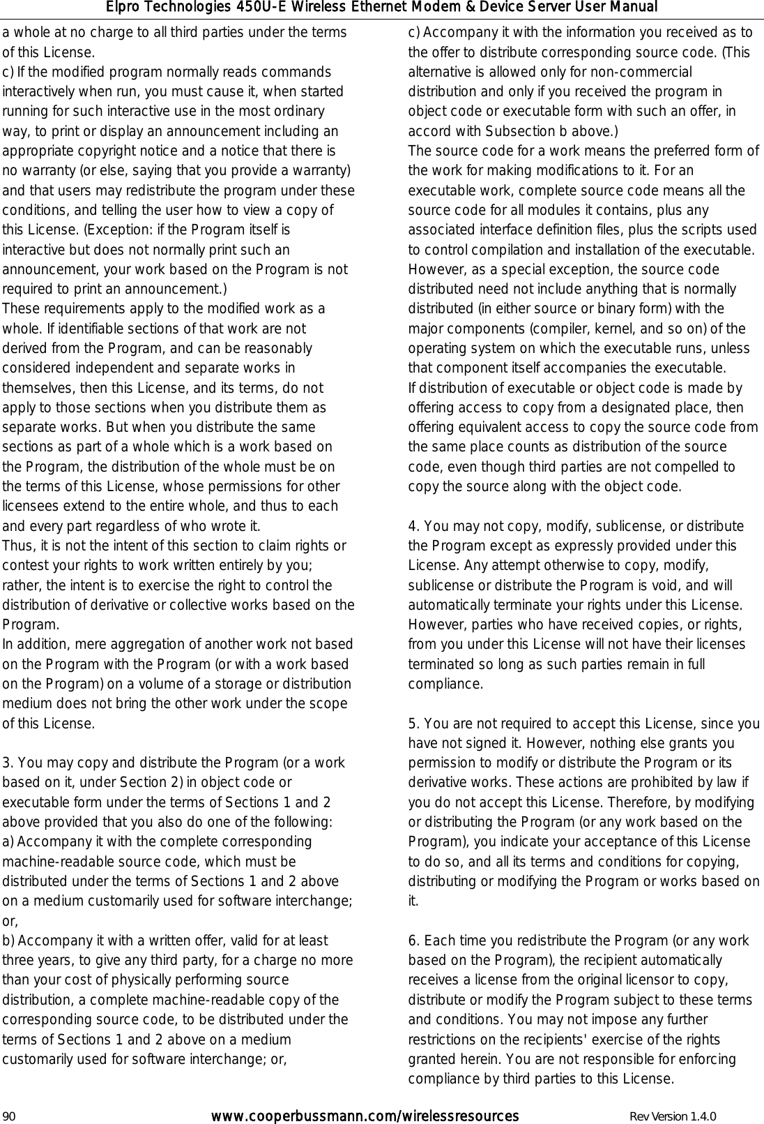 Elpro Technologies 450U-E Wireless Ethernet Modem &amp; Device Server User Manual 90        www.cooperbussmann.com/wirelessresources        Rev Version 1.4.0 a whole at no charge to all third parties under the terms of this License.  c) If the modified program normally reads commands interactively when run, you must cause it, when started running for such interactive use in the most ordinary way, to print or display an announcement including an appropriate copyright notice and a notice that there is no warranty (or else, saying that you provide a warranty) and that users may redistribute the program under these conditions, and telling the user how to view a copy of this License. (Exception: if the Program itself is interactive but does not normally print such an announcement, your work based on the Program is not required to print an announcement.)  These requirements apply to the modified work as a whole. If identifiable sections of that work are not derived from the Program, and can be reasonably considered independent and separate works in themselves, then this License, and its terms, do not apply to those sections when you distribute them as separate works. But when you distribute the same sections as part of a whole which is a work based on the Program, the distribution of the whole must be on the terms of this License, whose permissions for other licensees extend to the entire whole, and thus to each and every part regardless of who wrote it.  Thus, it is not the intent of this section to claim rights or contest your rights to work written entirely by you; rather, the intent is to exercise the right to control the distribution of derivative or collective works based on the Program.  In addition, mere aggregation of another work not based on the Program with the Program (or with a work based on the Program) on a volume of a storage or distribution medium does not bring the other work under the scope of this License.   3. You may copy and distribute the Program (or a work based on it, under Section 2) in object code or executable form under the terms of Sections 1 and 2 above provided that you also do one of the following:  a) Accompany it with the complete corresponding machine-readable source code, which must be distributed under the terms of Sections 1 and 2 above on a medium customarily used for software interchange; or,  b) Accompany it with a written offer, valid for at least three years, to give any third party, for a charge no more than your cost of physically performing source distribution, a complete machine-readable copy of the corresponding source code, to be distributed under the terms of Sections 1 and 2 above on a medium customarily used for software interchange; or,  c) Accompany it with the information you received as to the offer to distribute corresponding source code. (This alternative is allowed only for non-commercial distribution and only if you received the program in object code or executable form with such an offer, in accord with Subsection b above.)  The source code for a work means the preferred form of the work for making modifications to it. For an executable work, complete source code means all the source code for all modules it contains, plus any associated interface definition files, plus the scripts used to control compilation and installation of the executable. However, as a special exception, the source code distributed need not include anything that is normally distributed (in either source or binary form) with the major components (compiler, kernel, and so on) of the operating system on which the executable runs, unless that component itself accompanies the executable.  If distribution of executable or object code is made by offering access to copy from a designated place, then offering equivalent access to copy the source code from the same place counts as distribution of the source code, even though third parties are not compelled to copy the source along with the object code.   4. You may not copy, modify, sublicense, or distribute the Program except as expressly provided under this License. Any attempt otherwise to copy, modify, sublicense or distribute the Program is void, and will automatically terminate your rights under this License. However, parties who have received copies, or rights, from you under this License will not have their licenses terminated so long as such parties remain in full compliance.   5. You are not required to accept this License, since you have not signed it. However, nothing else grants you permission to modify or distribute the Program or its derivative works. These actions are prohibited by law if you do not accept this License. Therefore, by modifying or distributing the Program (or any work based on the Program), you indicate your acceptance of this License to do so, and all its terms and conditions for copying, distributing or modifying the Program or works based on it.   6. Each time you redistribute the Program (or any work based on the Program), the recipient automatically receives a license from the original licensor to copy, distribute or modify the Program subject to these terms and conditions. You may not impose any further restrictions on the recipients' exercise of the rights granted herein. You are not responsible for enforcing compliance by third parties to this License.  