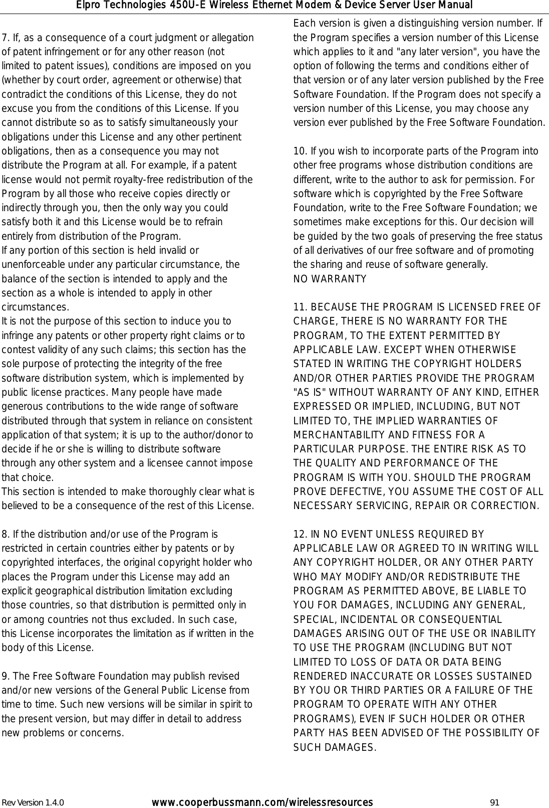 Elpro Technologies 450U-E Wireless Ethernet Modem &amp; Device Server User Manual Rev Version 1.4.0      www.cooperbussmann.com/wirelessresources          91  7. If, as a consequence of a court judgment or allegation of patent infringement or for any other reason (not limited to patent issues), conditions are imposed on you (whether by court order, agreement or otherwise) that contradict the conditions of this License, they do not excuse you from the conditions of this License. If you cannot distribute so as to satisfy simultaneously your obligations under this License and any other pertinent obligations, then as a consequence you may not distribute the Program at all. For example, if a patent license would not permit royalty-free redistribution of the Program by all those who receive copies directly or indirectly through you, then the only way you could satisfy both it and this License would be to refrain entirely from distribution of the Program.  If any portion of this section is held invalid or unenforceable under any particular circumstance, the balance of the section is intended to apply and the section as a whole is intended to apply in other circumstances.  It is not the purpose of this section to induce you to infringe any patents or other property right claims or to contest validity of any such claims; this section has the sole purpose of protecting the integrity of the free software distribution system, which is implemented by public license practices. Many people have made generous contributions to the wide range of software distributed through that system in reliance on consistent application of that system; it is up to the author/donor to decide if he or she is willing to distribute software through any other system and a licensee cannot impose that choice.  This section is intended to make thoroughly clear what is believed to be a consequence of the rest of this License.   8. If the distribution and/or use of the Program is restricted in certain countries either by patents or by copyrighted interfaces, the original copyright holder who places the Program under this License may add an explicit geographical distribution limitation excluding those countries, so that distribution is permitted only in or among countries not thus excluded. In such case, this License incorporates the limitation as if written in the body of this License.   9. The Free Software Foundation may publish revised and/or new versions of the General Public License from time to time. Such new versions will be similar in spirit to the present version, but may differ in detail to address new problems or concerns.  Each version is given a distinguishing version number. If the Program specifies a version number of this License which applies to it and "any later version", you have the option of following the terms and conditions either of that version or of any later version published by the Free Software Foundation. If the Program does not specify a version number of this License, you may choose any version ever published by the Free Software Foundation.   10. If you wish to incorporate parts of the Program into other free programs whose distribution conditions are different, write to the author to ask for permission. For software which is copyrighted by the Free Software Foundation, write to the Free Software Foundation; we sometimes make exceptions for this. Our decision will be guided by the two goals of preserving the free status of all derivatives of our free software and of promoting the sharing and reuse of software generally.  NO WARRANTY  11. BECAUSE THE PROGRAM IS LICENSED FREE OF CHARGE, THERE IS NO WARRANTY FOR THE PROGRAM, TO THE EXTENT PERMITTED BY APPLICABLE LAW. EXCEPT WHEN OTHERWISE STATED IN WRITING THE COPYRIGHT HOLDERS AND/OR OTHER PARTIES PROVIDE THE PROGRAM "AS IS" WITHOUT WARRANTY OF ANY KIND, EITHER EXPRESSED OR IMPLIED, INCLUDING, BUT NOT LIMITED TO, THE IMPLIED WARRANTIES OF MERCHANTABILITY AND FITNESS FOR A PARTICULAR PURPOSE. THE ENTIRE RISK AS TO THE QUALITY AND PERFORMANCE OF THE PROGRAM IS WITH YOU. SHOULD THE PROGRAM PROVE DEFECTIVE, YOU ASSUME THE COST OF ALL NECESSARY SERVICING, REPAIR OR CORRECTION.   12. IN NO EVENT UNLESS REQUIRED BY APPLICABLE LAW OR AGREED TO IN WRITING WILL ANY COPYRIGHT HOLDER, OR ANY OTHER PARTY WHO MAY MODIFY AND/OR REDISTRIBUTE THE PROGRAM AS PERMITTED ABOVE, BE LIABLE TO YOU FOR DAMAGES, INCLUDING ANY GENERAL, SPECIAL, INCIDENTAL OR CONSEQUENTIAL DAMAGES ARISING OUT OF THE USE OR INABILITY TO USE THE PROGRAM (INCLUDING BUT NOT LIMITED TO LOSS OF DATA OR DATA BEING RENDERED INACCURATE OR LOSSES SUSTAINED BY YOU OR THIRD PARTIES OR A FAILURE OF THE PROGRAM TO OPERATE WITH ANY OTHER PROGRAMS), EVEN IF SUCH HOLDER OR OTHER PARTY HAS BEEN ADVISED OF THE POSSIBILITY OF SUCH DAMAGES.   