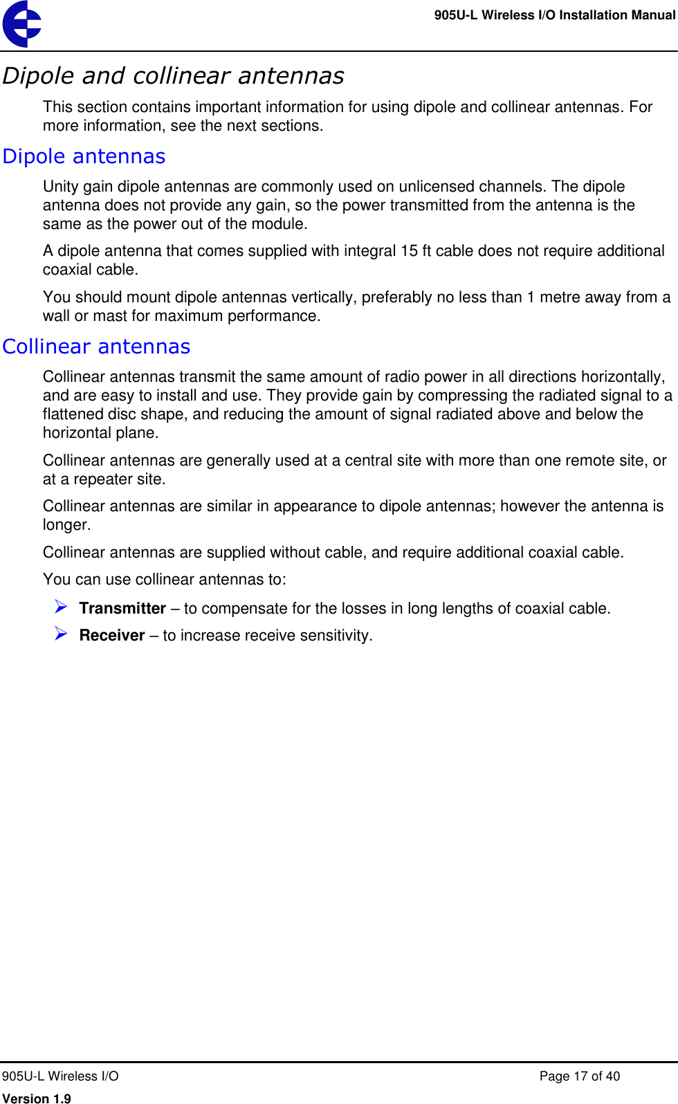     905U-L Wireless I/O Installation Manual  905U-L Wireless I/O  Page 17 of 40 Version 1.9 Dipole and collinear antennas This section contains important information for using dipole and collinear antennas. For more information, see the next sections. Dipole antennas Unity gain dipole antennas are commonly used on unlicensed channels. The dipole antenna does not provide any gain, so the power transmitted from the antenna is the same as the power out of the module. A dipole antenna that comes supplied with integral 15 ft cable does not require additional coaxial cable. You should mount dipole antennas vertically, preferably no less than 1 metre away from a wall or mast for maximum performance. Collinear antennas Collinear antennas transmit the same amount of radio power in all directions horizontally, and are easy to install and use. They provide gain by compressing the radiated signal to a flattened disc shape, and reducing the amount of signal radiated above and below the horizontal plane. Collinear antennas are generally used at a central site with more than one remote site, or at a repeater site. Collinear antennas are similar in appearance to dipole antennas; however the antenna is longer. Collinear antennas are supplied without cable, and require additional coaxial cable. You can use collinear antennas to:  Transmitter &ndash; to compensate for the losses in long lengths of coaxial cable.  Receiver &ndash; to increase receive sensitivity. 