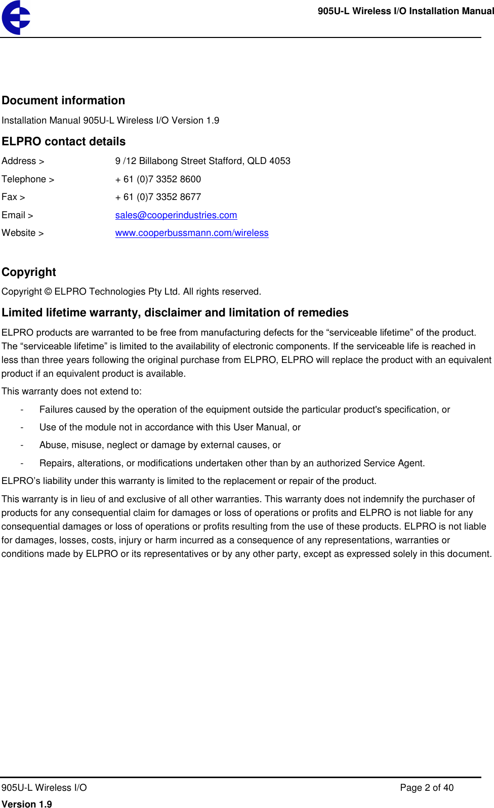     905U-L Wireless I/O Installation Manual  905U-L Wireless I/O  Page 2 of 40 Version 1.9 Document information Installation Manual 905U-L Wireless I/O Version 1.9 ELPRO contact details Address >     9 /12 Billabong Street Stafford, QLD 4053 Telephone >    + 61 (0)7 3352 8600 Fax >       + 61 (0)7 3352 8677 Email >      sales@cooperindustries.com Website >     www.cooperbussmann.com/wireless  Copyright Copyright &copy; ELPRO Technologies Pty Ltd. All rights reserved. Limited lifetime warranty, disclaimer and limitation of remedies ELPRO products are warranted to be free from manufacturing defects for the &ldquo;serviceable lifetime&rdquo; of the product. The &ldquo;serviceable lifetime&rdquo; is limited to the availability of electronic components. If the serviceable life is reached in less than three years following the original purchase from ELPRO, ELPRO will replace the product with an equivalent product if an equivalent product is available. This warranty does not extend to: -  Failures caused by the operation of the equipment outside the particular product's specification, or -  Use of the module not in accordance with this User Manual, or -  Abuse, misuse, neglect or damage by external causes, or -  Repairs, alterations, or modifications undertaken other than by an authorized Service Agent. ELPRO&rsquo;s liability under this warranty is limited to the replacement or repair of the product. This warranty is in lieu of and exclusive of all other warranties. This warranty does not indemnify the purchaser of products for any consequential claim for damages or loss of operations or profits and ELPRO is not liable for any consequential damages or loss of operations or profits resulting from the use of these products. ELPRO is not liable for damages, losses, costs, injury or harm incurred as a consequence of any representations, warranties or conditions made by ELPRO or its representatives or by any other party, except as expressed solely in this document.   