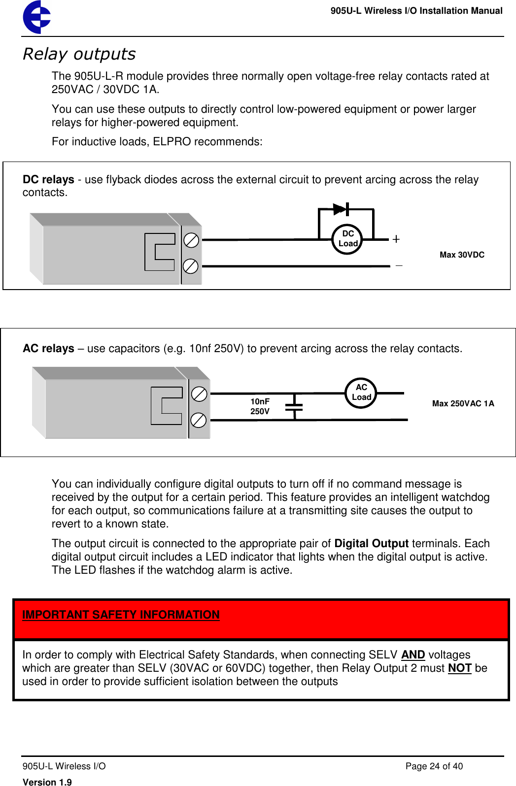     905U-L Wireless I/O Installation Manual  905U-L Wireless I/O  Page 24 of 40 Version 1.9 Relay outputs The 905U-L-R module provides three normally open voltage-free relay contacts rated at 250VAC / 30VDC 1A. You can use these outputs to directly control low-powered equipment or power larger relays for higher-powered equipment.  For inductive loads, ELPRO recommends:  DC relays - use flyback diodes across the external circuit to prevent arcing across the relay contacts.         AC relays &ndash; use capacitors (e.g. 10nf 250V) to prevent arcing across the relay contacts.       You can individually configure digital outputs to turn off if no command message is received by the output for a certain period. This feature provides an intelligent watchdog for each output, so communications failure at a transmitting site causes the output to revert to a known state. The output circuit is connected to the appropriate pair of Digital Output terminals. Each digital output circuit includes a LED indicator that lights when the digital output is active. The LED flashes if the watchdog alarm is active.   AC Load Max 250VAC 1A 10nF 250V DC Load Max 30VDC 1A In order to comply with Electrical Safety Standards, when connecting SELV AND voltages which are greater than SELV (30VAC or 60VDC) together, then Relay Output 2 must NOT be used in order to provide sufficient isolation between the outputs  IMPORTANT SAFETY INFORMATION 