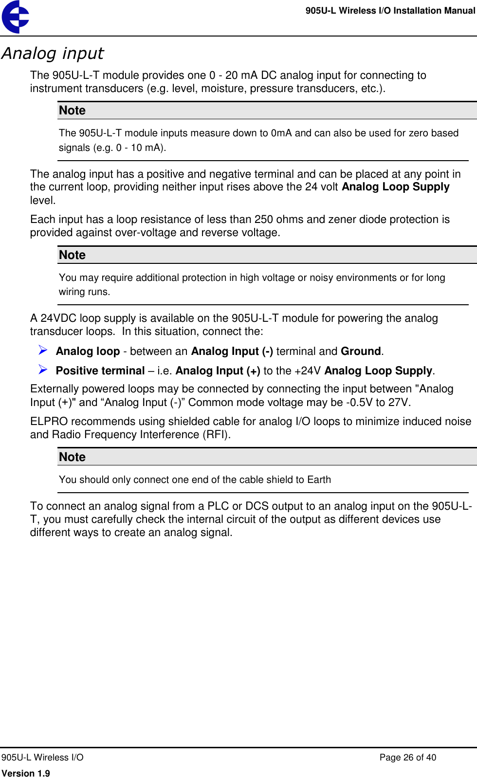     905U-L Wireless I/O Installation Manual  905U-L Wireless I/O  Page 26 of 40 Version 1.9 Analog input The 905U-L-T module provides one 0 - 20 mA DC analog input for connecting to instrument transducers (e.g. level, moisture, pressure transducers, etc.). Note The 905U-L-T module inputs measure down to 0mA and can also be used for zero based signals (e.g. 0 - 10 mA). The analog input has a positive and negative terminal and can be placed at any point in the current loop, providing neither input rises above the 24 volt Analog Loop Supply level.  Each input has a loop resistance of less than 250 ohms and zener diode protection is provided against over-voltage and reverse voltage. Note You may require additional protection in high voltage or noisy environments or for long wiring runs. A 24VDC loop supply is available on the 905U-L-T module for powering the analog transducer loops.  In this situation, connect the:  Analog loop - between an Analog Input (-) terminal and Ground.   Positive terminal &ndash; i.e. Analog Input (+) to the +24V Analog Loop Supply. Externally powered loops may be connected by connecting the input between "Analog Input (+)" and &ldquo;Analog Input (-)&rdquo; Common mode voltage may be -0.5V to 27V. ELPRO recommends using shielded cable for analog I/O loops to minimize induced noise and Radio Frequency Interference (RFI). Note You should only connect one end of the cable shield to Earth  To connect an analog signal from a PLC or DCS output to an analog input on the 905U-L-T, you must carefully check the internal circuit of the output as different devices use different ways to create an analog signal. 