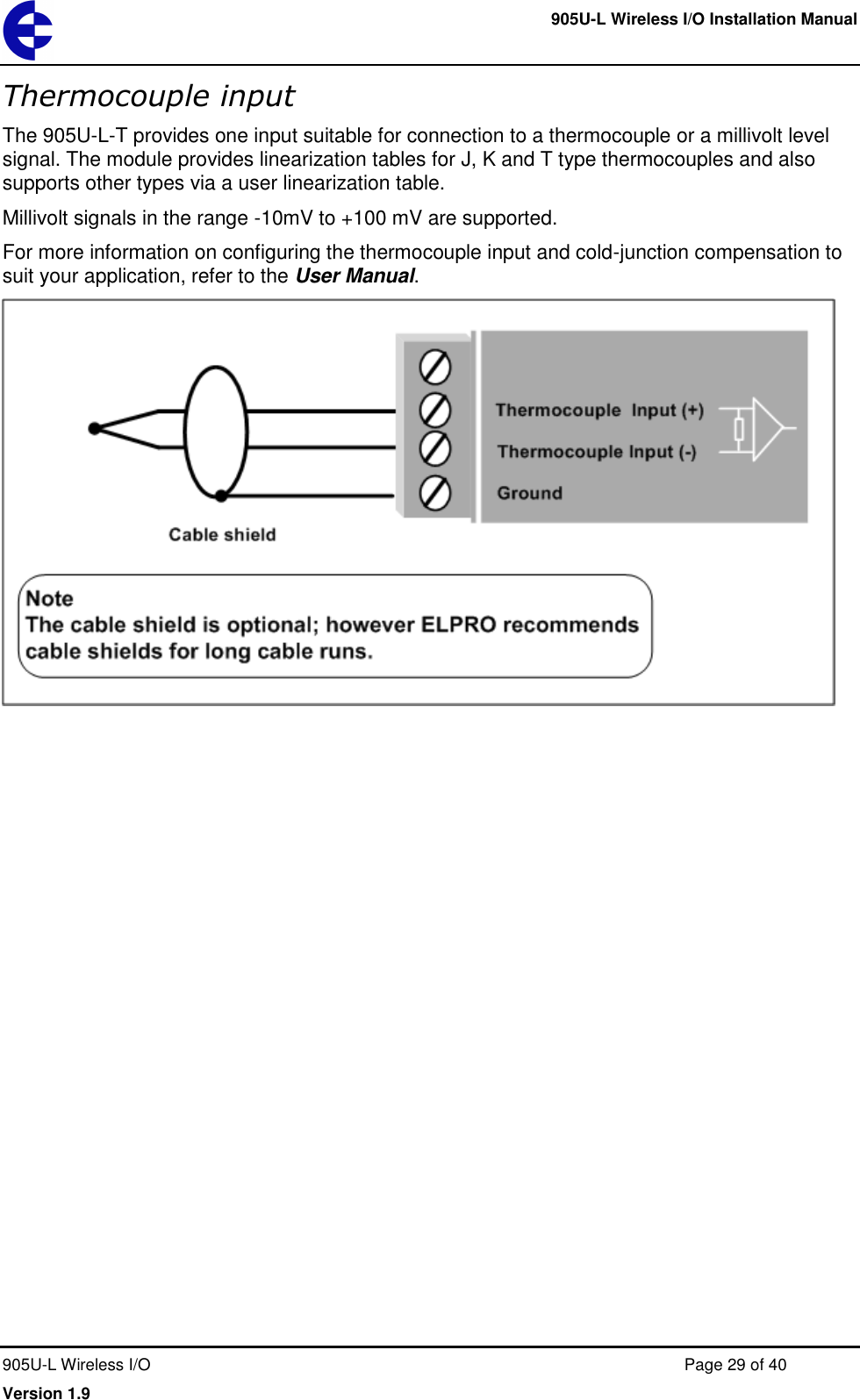     905U-L Wireless I/O Installation Manual  905U-L Wireless I/O  Page 29 of 40 Version 1.9 Thermocouple input The 905U-L-T provides one input suitable for connection to a thermocouple or a millivolt level signal. The module provides linearization tables for J, K and T type thermocouples and also supports other types via a user linearization table. Millivolt signals in the range -10mV to +100 mV are supported. For more information on configuring the thermocouple input and cold-junction compensation to suit your application, refer to the User Manual.   