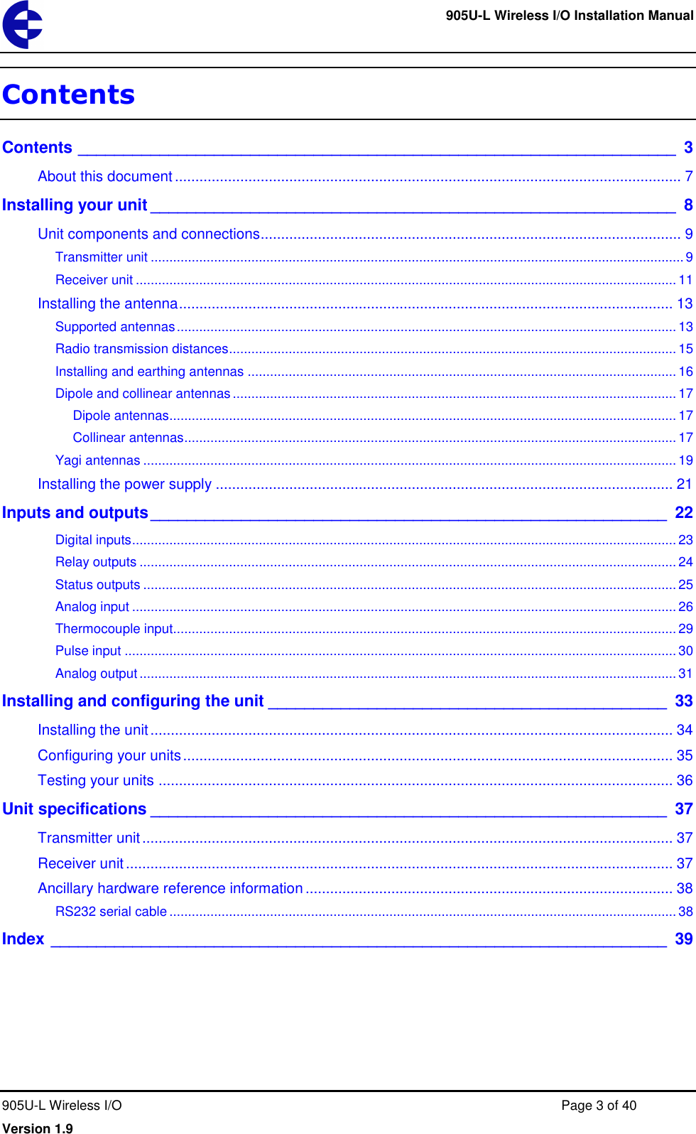     905U-L Wireless I/O Installation Manual  905U-L Wireless I/O  Page 3 of 40 Version 1.9 Contents Contents __________________________________________________________________  3 About this document ............................................................................................................................ 7 Installing your unit __________________________________________________________  8 Unit components and connections....................................................................................................... 9 Transmitter unit ............................................................................................................................................... 9 Receiver unit ................................................................................................................................................. 11 Installing the antenna ......................................................................................................................... 13 Supported antennas ...................................................................................................................................... 13 Radio transmission distances ........................................................................................................................ 15 Installing and earthing antennas ................................................................................................................... 16 Dipole and collinear antennas ....................................................................................................................... 17 Dipole antennas ........................................................................................................................................ 17 Collinear antennas .................................................................................................................................... 17 Yagi antennas ............................................................................................................................................... 19 Installing the power supply ................................................................................................................ 21 Inputs and outputs _________________________________________________________ 22 Digital inputs .................................................................................................................................................. 23 Relay outputs ................................................................................................................................................ 24 Status outputs ............................................................................................................................................... 25 Analog input .................................................................................................................................................. 26 Thermocouple input....................................................................................................................................... 29 Pulse input .................................................................................................................................................... 30 Analog output ................................................................................................................................................ 31 Installing and configuring the unit ____________________________________________ 33 Installing the unit ................................................................................................................................ 34 Configuring your units ........................................................................................................................ 35 Testing your units .............................................................................................................................. 36 Unit specifications _________________________________________________________ 37 Transmitter unit .................................................................................................................................. 37 Receiver unit ...................................................................................................................................... 37 Ancillary hardware reference information .......................................................................................... 38 RS232 serial cable ........................................................................................................................................ 38 Index ____________________________________________________________________ 39 