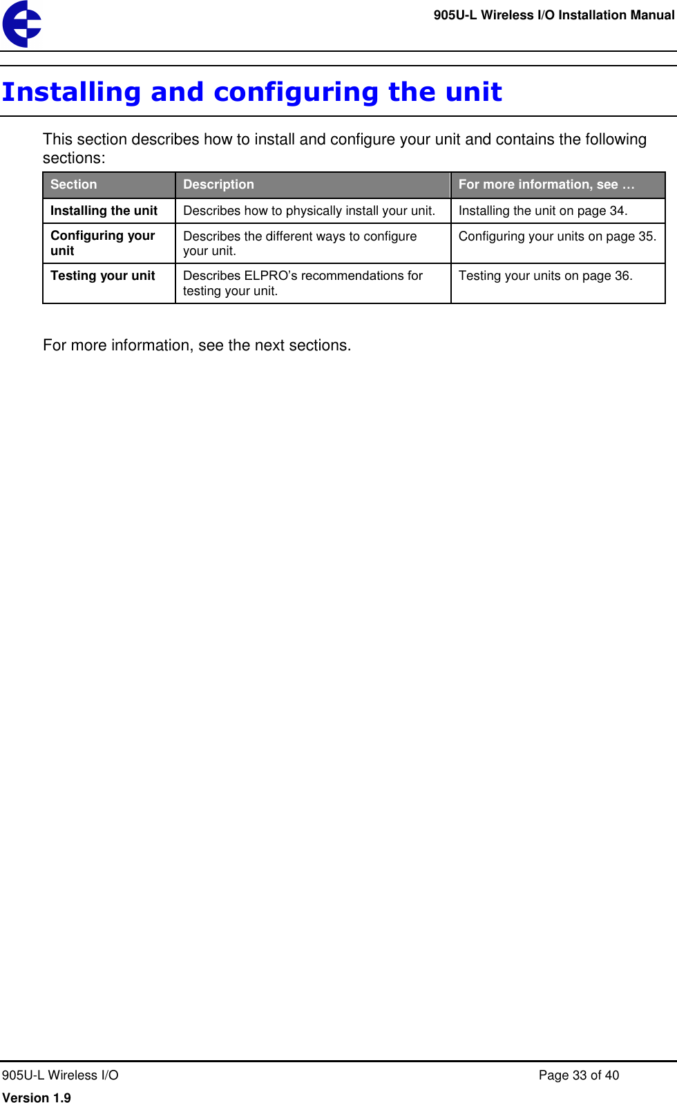     905U-L Wireless I/O Installation Manual  905U-L Wireless I/O  Page 33 of 40 Version 1.9 Installing and configuring the unit This section describes how to install and configure your unit and contains the following sections: Section Description For more information, see &hellip; Installing the unit Describes how to physically install your unit. Installing the unit on page 34. Configuring your unit Describes the different ways to configure your unit. Configuring your units on page 35. Testing your unit Describes ELPRO&rsquo;s recommendations for testing your unit. Testing your units on page 36.  For more information, see the next sections. 