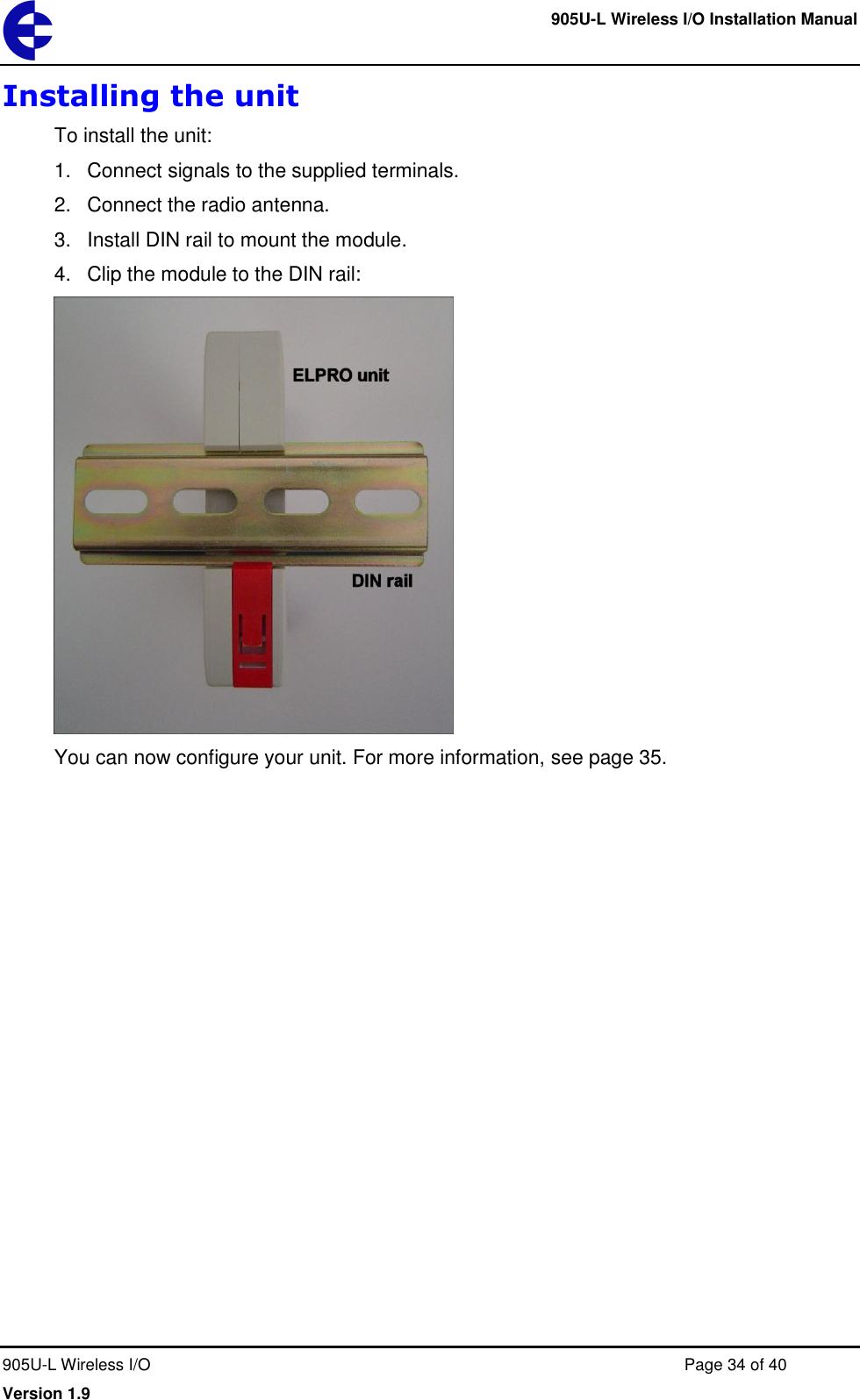     905U-L Wireless I/O Installation Manual  905U-L Wireless I/O  Page 34 of 40 Version 1.9 Installing the unit To install the unit: 1.  Connect signals to the supplied terminals. 2.  Connect the radio antenna. 3.  Install DIN rail to mount the module. 4.  Clip the module to the DIN rail:  You can now configure your unit. For more information, see page 35.  