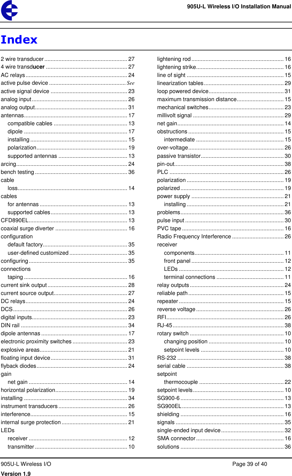     905U-L Wireless I/O Installation Manual  905U-L Wireless I/O  Page 39 of 40 Version 1.9 Index 2 wire transducer ..................................................... 27 4 wire transducer .................................................... 27 AC relays ................................................................. 24 active pulse device ................................................. See active signal device ................................................. 23 analog input ............................................................. 26 analog output ........................................................... 31 antennas .................................................................. 17 compatible cables ............................................... 13 dipole .................................................................. 17 installing .............................................................. 15 polarization .......................................................... 19 supported antennas ............................................ 13 arcing ....................................................................... 24 bench testing ........................................................... 36 cable loss ...................................................................... 14 cables for antennas ........................................................ 13 supported cables ................................................. 13 CFD890EL ............................................................... 13 coaxial surge diverter .............................................. 16 configuration default factory ...................................................... 35 user-defined customized ..................................... 35 configuring ............................................................... 35 connections taping .................................................................. 16 current sink output ................................................... 28 current source output ............................................... 27 DC relays ................................................................. 24 DCS ......................................................................... 26 digital inputs............................................................. 23 DIN rail .................................................................... 34 dipole antennas ....................................................... 17 electronic proximity switches ................................... 23 explosive areas ........................................................ 21 floating input device ................................................. 31 flyback diodes .......................................................... 24 gain net gain ............................................................... 14 horizontal polarization .............................................. 19 installing .................................................................. 34 instrument transducers ............................................ 26 interference.............................................................. 15 internal surge protection .......................................... 21 LEDs receiver ............................................................... 12 transmitter ........................................................... 10 lightening rod ........................................................... 16 lightening strike ........................................................ 16 line of sight .............................................................. 15 linearization tables ................................................... 29 loop powered device ................................................ 31 maximum transmission distance .............................. 15 mechanical switches ................................................ 23 millivolt signal .......................................................... 29 net gain .................................................................... 14 obstructions ............................................................. 15 intermediate ........................................................ 15 over-voltage ............................................................. 26 passive transistor ..................................................... 30 pin-out...................................................................... 38 PLC ......................................................................... 26 polarization .............................................................. 19 polarized .................................................................. 19 power supply ........................................................... 21 installing .............................................................. 21 problems .................................................................. 36 pulse input ............................................................... 30 PVC tape ................................................................. 16 Radio Frequency Interference ................................. 26 receiver components ......................................................... 11 front panel ........................................................... 12 LEDs ................................................................... 12 terminal connections ........................................... 11 relay outputs ............................................................ 24 reliable path ............................................................. 15 repeater ................................................................... 15 reverse voltage ........................................................ 26 RFI ........................................................................... 26 RJ-45 ....................................................................... 38 rotary switch ............................................................ 10 changing position ................................................ 10 setpoint levels ..................................................... 10 RS-232 .................................................................... 38 serial cable .............................................................. 38 setpoint thermocouple ...................................................... 22 setpoint levels .......................................................... 10 SG900-6 .................................................................. 13 SG900EL ................................................................. 13 shielding .................................................................. 16 signals ..................................................................... 35 single-ended input device ........................................ 32 SMA connector ........................................................ 16 solutions .................................................................. 36 