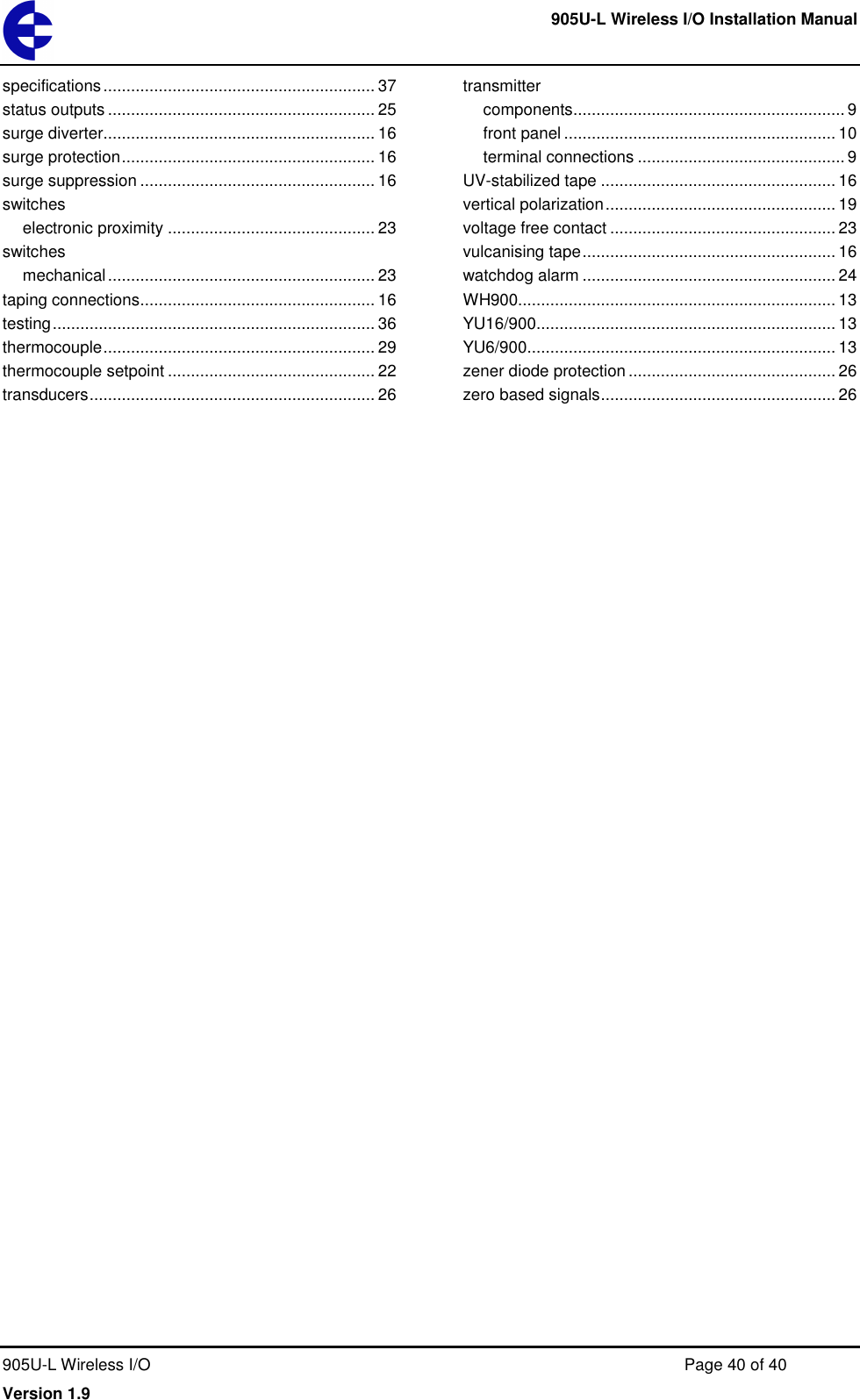    905U-L Wireless I/O Installation Manual  905U-L Wireless I/O  Page 40 of 40 Version 1.9 specifications ........................................................... 37 status outputs .......................................................... 25 surge diverter........................................................... 16 surge protection ....................................................... 16 surge suppression ................................................... 16 switches electronic proximity ............................................. 23 switches mechanical .......................................................... 23 taping connections ................................................... 16 testing ...................................................................... 36 thermocouple ........................................................... 29 thermocouple setpoint ............................................. 22 transducers .............................................................. 26 transmitter components ........................................................... 9 front panel ........................................................... 10 terminal connections ............................................. 9 UV-stabilized tape ................................................... 16 vertical polarization .................................................. 19 voltage free contact ................................................. 23 vulcanising tape ....................................................... 16 watchdog alarm ....................................................... 24 WH900..................................................................... 13 YU16/900................................................................. 13 YU6/900................................................................... 13 zener diode protection ............................................. 26 zero based signals ................................................... 26  