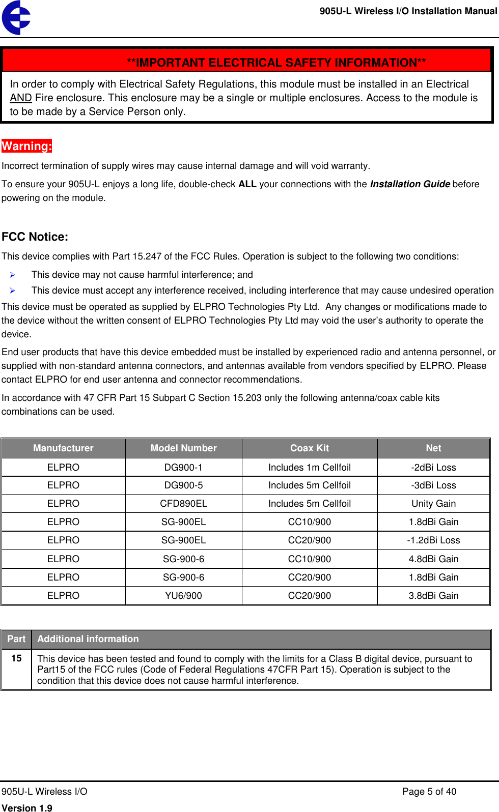     905U-L Wireless I/O Installation Manual  905U-L Wireless I/O  Page 5 of 40 Version 1.9      Warning:  Incorrect termination of supply wires may cause internal damage and will void warranty. To ensure your 905U-L enjoys a long life, double-check ALL your connections with the Installation Guide before powering on the module.  FCC Notice: This device complies with Part 15.247 of the FCC Rules. Operation is subject to the following two conditions:  This device may not cause harmful interference; and  This device must accept any interference received, including interference that may cause undesired operation This device must be operated as supplied by ELPRO Technologies Pty Ltd.  Any changes or modifications made to the device without the written consent of ELPRO Technologies Pty Ltd may void the user&rsquo;s authority to operate the device. End user products that have this device embedded must be installed by experienced radio and antenna personnel, or supplied with non-standard antenna connectors, and antennas available from vendors specified by ELPRO. Please contact ELPRO for end user antenna and connector recommendations.  In accordance with 47 CFR Part 15 Subpart C Section 15.203 only the following antenna/coax cable kits combinations can be used.  Manufacturer Model Number Coax Kit Net ELPRO DG900-1 Includes 1m Cellfoil -2dBi Loss ELPRO DG900-5 Includes 5m Cellfoil -3dBi Loss ELPRO CFD890EL Includes 5m Cellfoil Unity Gain ELPRO SG-900EL CC10/900 1.8dBi Gain ELPRO SG-900EL CC20/900 -1.2dBi Loss ELPRO SG-900-6 CC10/900 4.8dBi Gain ELPRO SG-900-6 CC20/900 1.8dBi Gain ELPRO YU6/900 CC20/900 3.8dBi Gain  Part Additional information 15 This device has been tested and found to comply with the limits for a Class B digital device, pursuant to Part15 of the FCC rules (Code of Federal Regulations 47CFR Part 15). Operation is subject to the condition that this device does not cause harmful interference.      In order to comply with Electrical Safety Regulations, this module must be installed in an Electrical AND Fire enclosure. This enclosure may be a single or multiple enclosures. Access to the module is to be made by a Service Person only. **IMPORTANT ELECTRICAL SAFETY INFORMATION**  INFORMATION** 