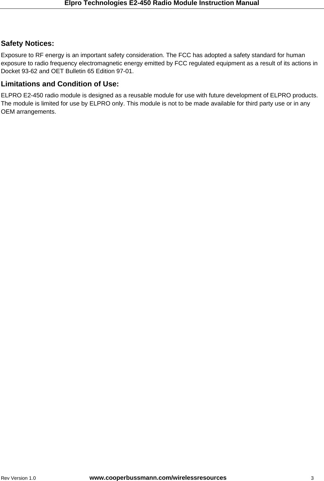 Elpro Technologies E2-450 Radio Module Instruction Manual Rev Version 1.0      www.cooperbussmann.com/wirelessresources           3   Safety Notices:  Exposure to RF energy is an important safety consideration. The FCC has adopted a safety standard for human exposure to radio frequency electromagnetic energy emitted by FCC regulated equipment as a result of its actions in Docket 93-62 and OET Bulletin 65 Edition 97-01. Limitations and Condition of Use: ELPRO E2-450 radio module is designed as a reusable module for use with future development of ELPRO products. The module is limited for use by ELPRO only. This module is not to be made available for third party use or in any OEM arrangements. 