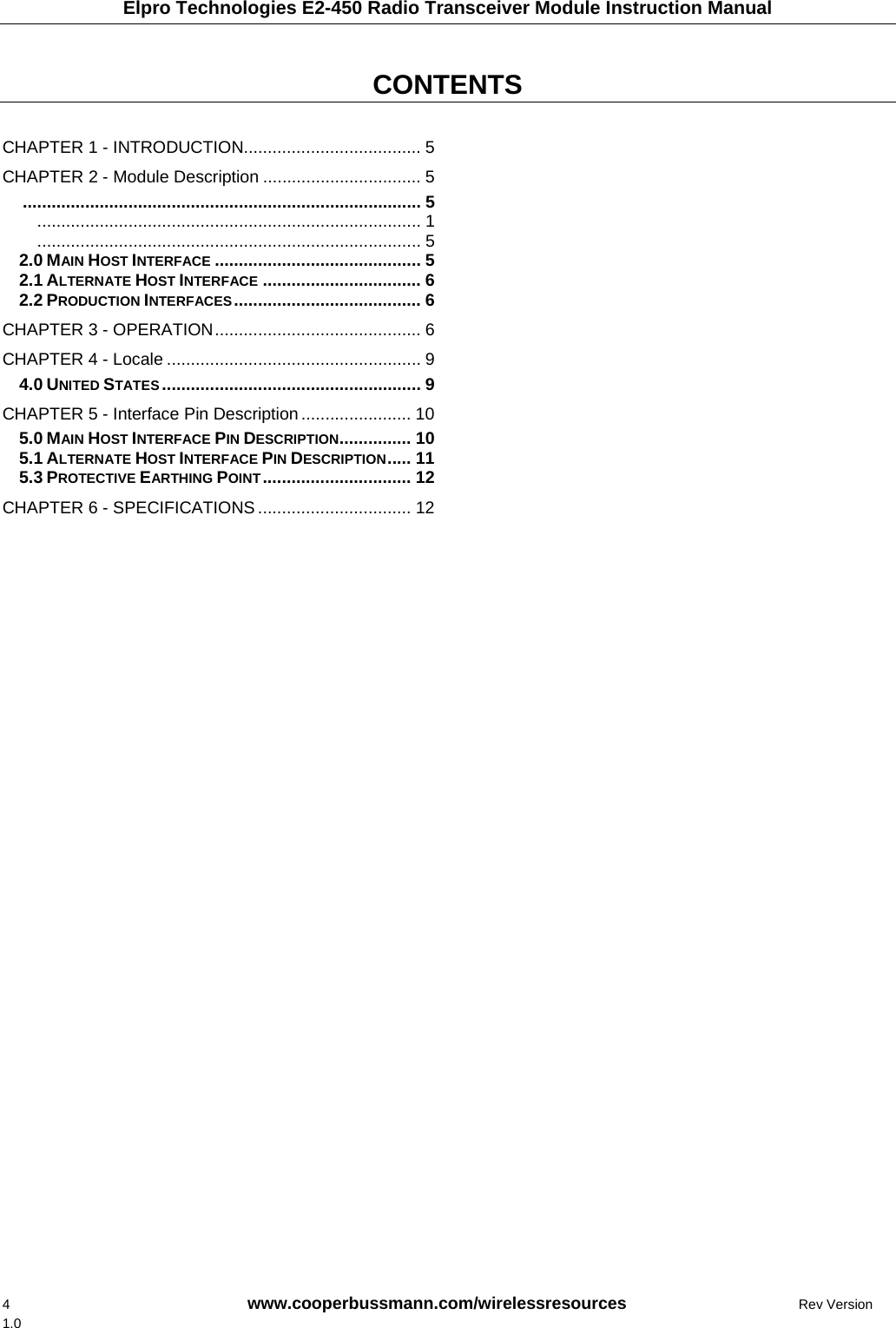 Elpro Technologies E2-450 Radio Transceiver Module Instruction Manual 4    www.cooperbussmann.com/wirelessresources      Rev Version 1.0  CONTENTS     CHAPTER 1 - INTRODUCTION..................................... 5CHAPTER 2 - Module Description ................................. 5................................................................................... 5................................................................................ 1................................................................................ 52.0 MAIN HOST INTERFACE ........................................... 52.1 ALTERNATE HOST INTERFACE ................................. 62.2 PRODUCTION INTERFACES....................................... 6CHAPTER 3 - OPERATION........................................... 6CHAPTER 4 - Locale ..................................................... 94.0 UNITED STATES ...................................................... 9CHAPTER 5 - Interface Pin Description....................... 105.0 MAIN HOST INTERFACE PIN DESCRIPTION............... 105.1 ALTERNATE HOST INTERFACE PIN DESCRIPTION..... 115.3 PROTECTIVE EARTHING POINT............................... 12CHAPTER 6 - SPECIFICATIONS ................................ 12  