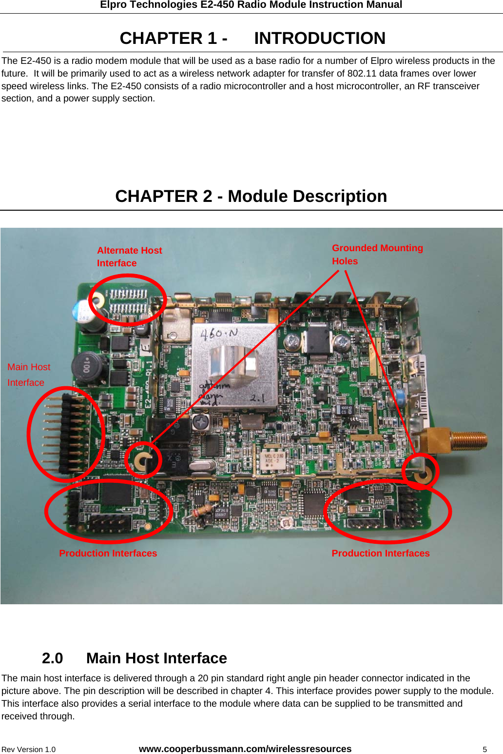 Elpro Technologies E2-450 Radio Module Instruction Manual Rev Version 1.0      www.cooperbussmann.com/wirelessresources           5 CHAPTER 1 -   INTRODUCTION The E2-450 is a radio modem module that will be used as a base radio for a number of Elpro wireless products in the future.  It will be primarily used to act as a wireless network adapter for transfer of 802.11 data frames over lower speed wireless links. The E2-450 consists of a radio microcontroller and a host microcontroller, an RF transceiver section, and a power supply section.      CHAPTER 2 - Module Description                           2.0    Main Host Interface The main host interface is delivered through a 20 pin standard right angle pin header connector indicated in the picture above. The pin description will be described in chapter 4. This interface provides power supply to the module. This interface also provides a serial interface to the module where data can be supplied to be transmitted and received through. Alternate Host Interface Production Interfaces Production Interfaces Main Host  Interface Grounded Mounting Holes 
