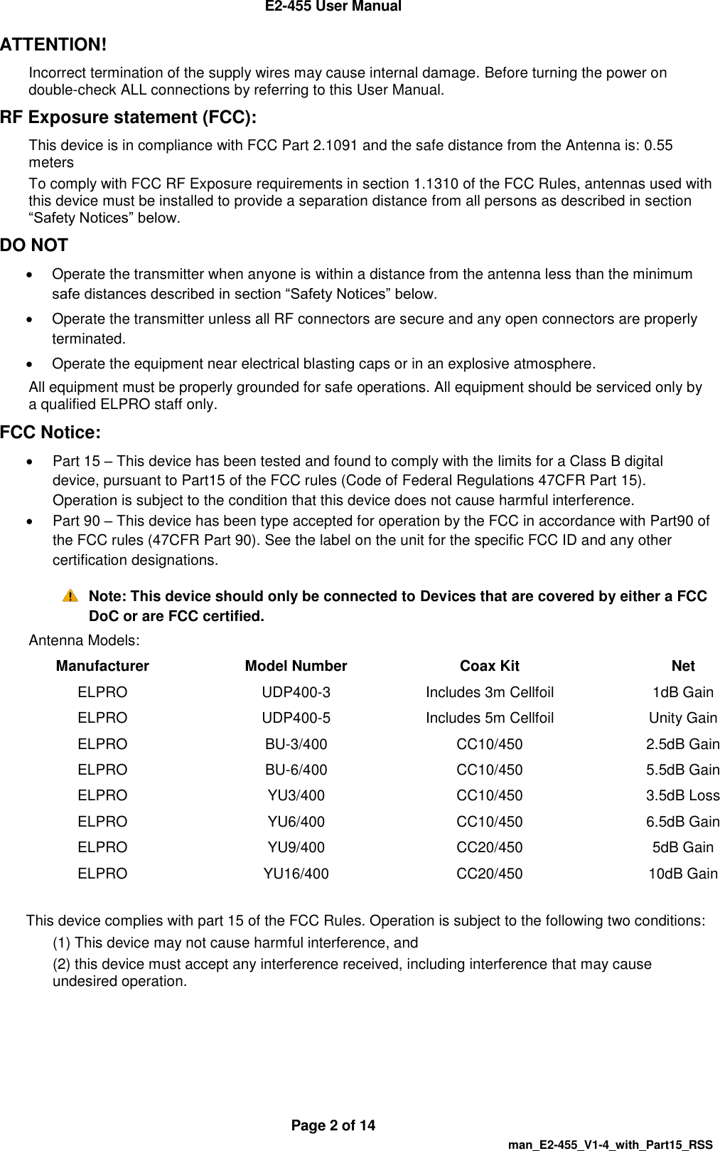  E2-455 User Manual  Page 2 of 14   man_E2-455_V1-4_with_Part15_RSS ATTENTION!  Incorrect termination of the supply wires may cause internal damage. Before turning the power on double-check ALL connections by referring to this User Manual.  RF Exposure statement (FCC): This device is in compliance with FCC Part 2.1091 and the safe distance from the Antenna is: 0.55 meters To comply with FCC RF Exposure requirements in section 1.1310 of the FCC Rules, antennas used with this device must be installed to provide a separation distance from all persons as described in section &ldquo;Safety Notices&rdquo; below.  DO NOT    Operate the transmitter when anyone is within a distance from the antenna less than the minimum safe distances described in section &ldquo;Safety Notices&rdquo; below.   Operate the transmitter unless all RF connectors are secure and any open connectors are properly terminated.    Operate the equipment near electrical blasting caps or in an explosive atmosphere.  All equipment must be properly grounded for safe operations. All equipment should be serviced only by a qualified ELPRO staff only. FCC Notice:    Part 15 &ndash; This device has been tested and found to comply with the limits for a Class B digital device, pursuant to Part15 of the FCC rules (Code of Federal Regulations 47CFR Part 15). Operation is subject to the condition that this device does not cause harmful interference.   Part 90 &ndash; This device has been type accepted for operation by the FCC in accordance with Part90 of the FCC rules (47CFR Part 90). See the label on the unit for the specific FCC ID and any other certification designations.  Note: This device should only be connected to Devices that are covered by either a FCC DoC or are FCC certified. Antenna Models: Manufacturer Model Number Coax Kit Net ELPRO UDP400-3 Includes 3m Cellfoil  1dB Gain ELPRO UDP400-5 Includes 5m Cellfoil  Unity Gain ELPRO BU-3/400 CC10/450 2.5dB Gain ELPRO BU-6/400 CC10/450 5.5dB Gain ELPRO YU3/400 CC10/450 3.5dB Loss ELPRO YU6/400 CC10/450 6.5dB Gain ELPRO YU9/400 CC20/450 5dB Gain ELPRO YU16/400 CC20/450 10dB Gain  This device complies with part 15 of the FCC Rules. Operation is subject to the following two conditions: (1) This device may not cause harmful interference, and (2) this device must accept any interference received, including interference that may cause undesired operation.    