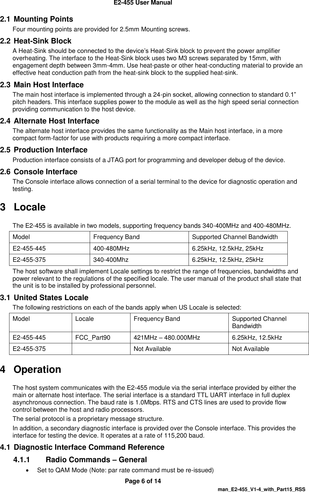  E2-455 User Manual  Page 6 of 14   man_E2-455_V1-4_with_Part15_RSS 2.1 Mounting Points Four mounting points are provided for 2.5mm Mounting screws. 2.2 Heat-Sink Block A Heat-Sink should be connected to the device&rsquo;s Heat-Sink block to prevent the power amplifier overheating. The interface to the Heat-Sink block uses two M3 screws separated by 15mm, with engagement depth between 3mm-4mm. Use heat-paste or other heat-conducting material to provide an effective heat conduction path from the heat-sink block to the supplied heat-sink. 2.3 Main Host Interface The main host interface is implemented through a 24-pin socket, allowing connection to standard 0.1&rdquo; pitch headers. This interface supplies power to the module as well as the high speed serial connection providing communication to the host device. 2.4 Alternate Host Interface The alternate host interface provides the same functionality as the Main host interface, in a more compact form-factor for use with products requiring a more compact interface. 2.5 Production Interface Production interface consists of a JTAG port for programming and developer debug of the device.  2.6 Console Interface The Console interface allows connection of a serial terminal to the device for diagnostic operation and testing. 3  Locale The E2-455 is available in two models, supporting frequency bands 340-400MHz and 400-480MHz. Model Frequency Band Supported Channel Bandwidth E2-455-445 400-480MHz 6.25kHz, 12.5kHz, 25kHz E2-455-375 340-400Mhz 6.25kHz, 12.5kHz, 25kHz The host software shall implement Locale settings to restrict the range of frequencies, bandwidths and power relevant to the regulations of the specified locale. The user manual of the product shall state that the unit is to be installed by professional personnel. 3.1 United States Locale The following restrictions on each of the bands apply when US Locale is selected: Model Locale Frequency Band Supported Channel Bandwidth E2-455-445 FCC_Part90 421MHz &ndash; 480.000MHz 6.25kHz, 12.5kHz E2-455-375  Not Available Not Available 4  Operation The host system communicates with the E2-455 module via the serial interface provided by either the main or alternate host interface. The serial interface is a standard TTL UART interface in full duplex asynchronous connection. The baud rate is 1.0Mbps. RTS and CTS lines are used to provide flow control between the host and radio processors. The serial protocol is a proprietary message structure. In addition, a secondary diagnostic interface is provided over the Console interface. This provides the interface for testing the device. It operates at a rate of 115,200 baud. 4.1 Diagnostic Interface Command Reference 4.1.1  Radio Commands &ndash; General   Set to QAM Mode (Note: par rate command must be re-issued) 
