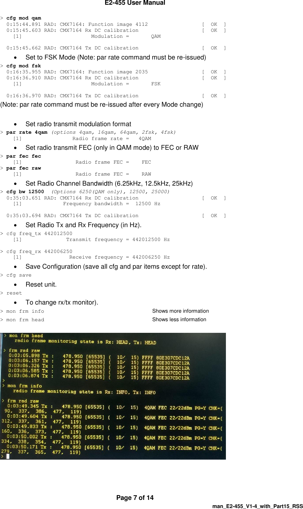  E2-455 User Manual  Page 7 of 14   man_E2-455_V1-4_with_Part15_RSS > cfg mod qam   0:15:44.891 RAD: CMX7164: Function image 4112                 [  OK  ]   0:15:45.603 RAD: CMX7164 Rx DC calibration                    [  OK  ]     [1]                      Modulation =       QAM    0:15:45.662 RAD: CMX7164 Tx DC calibration                    [  OK  ]   Set to FSK Mode (Note: par rate command must be re-issued) > cfg mod fsk   0:16:35.955 RAD: CMX7164: Function image 2035                 [  OK  ]   0:16:36.910 RAD: CMX7164 Rx DC calibration                    [  OK  ]     [1]                      Modulation =       FSK    0:16:36.970 RAD: CMX7164 Tx DC calibration                    [  OK  ] (Note: par rate command must be re-issued after every Mode change)    Set radio transmit modulation format > par rate 4qam (options 4qam, 16qam, 64qam, 2fsk, 4fsk)     [1]                Radio frame rate =   4QAM   Set radio transmit FEC (only in QAM mode) to FEC or RAW > par fec fec     [1]                 Radio frame FEC =    FEC > par fec raw     [1]                 Radio frame FEC =    RAW   Set Radio Channel Bandwidth (6.25kHz, 12.5kHz, 25kHz) > cfg bw 12500  (Options 6250(QAM only), 12500, 25000)   0:35:03.651 RAD: CMX7164 Rx DC calibration                    [  OK  ]     [1]             Frequency bandwidth =  12500 Hz    0:35:03.694 RAD: CMX7164 Tx DC calibration                    [  OK  ]   Set Radio Tx and Rx Frequency (in Hz). > cfg freq_tx 442012500     [1]              Transmit frequency = 442012500 Hz  > cfg freq_rx 442006250     [1]               Receive frequency = 442006250 Hz   Save Configuration (save all cfg and par items except for rate). > cfg save   Reset unit. > reset   To change rx/tx monitor). > mon frm info     Shows more information > mon frm head     Shows less information     