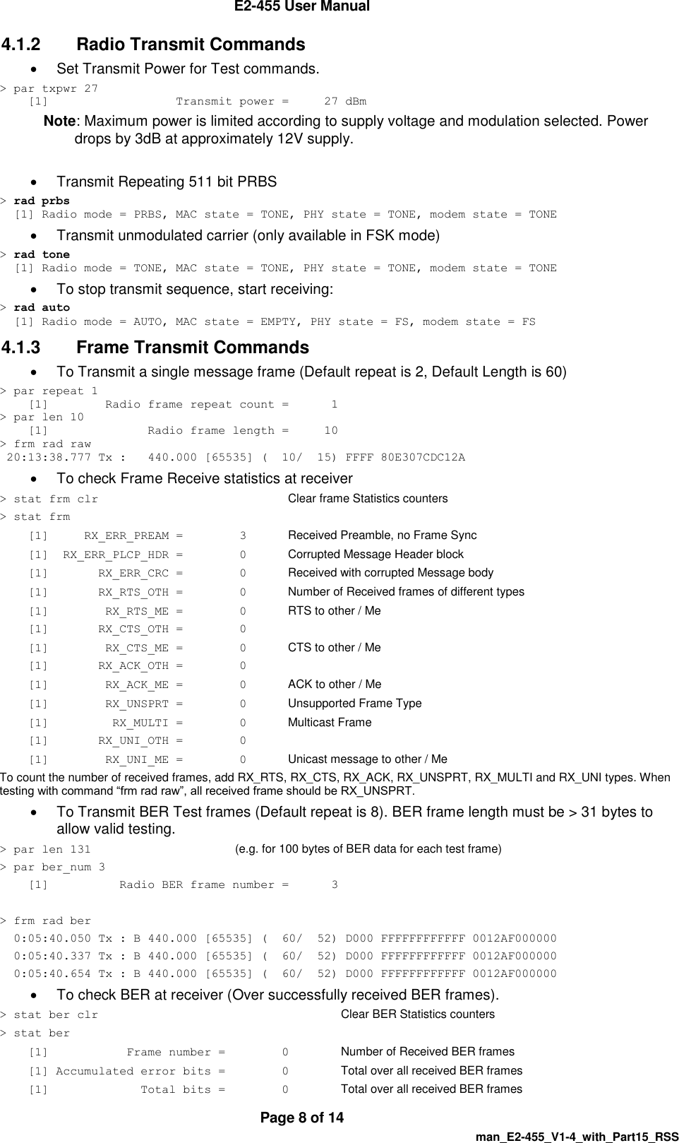  E2-455 User Manual  Page 8 of 14   man_E2-455_V1-4_with_Part15_RSS 4.1.2  Radio Transmit Commands   Set Transmit Power for Test commands.  > par txpwr 27     [1]                  Transmit power =     27 dBm Note: Maximum power is limited according to supply voltage and modulation selected. Power drops by 3dB at approximately 12V supply.    Transmit Repeating 511 bit PRBS  > rad prbs   [1] Radio mode = PRBS, MAC state = TONE, PHY state = TONE, modem state = TONE   Transmit unmodulated carrier (only available in FSK mode) > rad tone   [1] Radio mode = TONE, MAC state = TONE, PHY state = TONE, modem state = TONE   To stop transmit sequence, start receiving: > rad auto   [1] Radio mode = AUTO, MAC state = EMPTY, PHY state = FS, modem state = FS 4.1.3  Frame Transmit Commands   To Transmit a single message frame (Default repeat is 2, Default Length is 60) > par repeat 1     [1]        Radio frame repeat count =      1 > par len 10     [1]              Radio frame length =     10 > frm rad raw  20:13:38.777 Tx :   440.000 [65535] (  10/  15) FFFF 80E307CDC12A   To check Frame Receive statistics at receiver  > stat frm clr        Clear frame Statistics counters > stat frm     [1]     RX_ERR_PREAM =        3  Received Preamble, no Frame Sync     [1]  RX_ERR_PLCP_HDR =        0  Corrupted Message Header block     [1]       RX_ERR_CRC =        0  Received with corrupted Message body     [1]       RX_RTS_OTH =        0  Number of Received frames of different types     [1]        RX_RTS_ME =        0 RTS to other / Me     [1]       RX_CTS_OTH =        0     [1]        RX_CTS_ME =        0   CTS to other / Me     [1]       RX_ACK_OTH =        0     [1]        RX_ACK_ME =        0   ACK to other / Me     [1]        RX_UNSPRT =        0   Unsupported Frame Type     [1]         RX_MULTI =        0   Multicast Frame     [1]       RX_UNI_OTH =        0     [1]        RX_UNI_ME =        0  Unicast message to other / Me To count the number of received frames, add RX_RTS, RX_CTS, RX_ACK, RX_UNSPRT, RX_MULTI and RX_UNI types. When testing with command &ldquo;frm rad raw&rdquo;, all received frame should be RX_UNSPRT.   To Transmit BER Test frames (Default repeat is 8). BER frame length must be > 31 bytes to allow valid testing. > par len 131      (e.g. for 100 bytes of BER data for each test frame) > par ber_num 3     [1]          Radio BER frame number =      3  > frm rad ber   0:05:40.050 Tx : B 440.000 [65535] (  60/  52) D000 FFFFFFFFFFFF 0012AF000000   0:05:40.337 Tx : B 440.000 [65535] (  60/  52) D000 FFFFFFFFFFFF 0012AF000000   0:05:40.654 Tx : B 440.000 [65535] (  60/  52) D000 FFFFFFFFFFFF 0012AF000000   To check BER at receiver (Over successfully received BER frames). > stat ber clr     Clear BER Statistics counters > stat ber     [1]           Frame number =        0 Number of Received BER frames     [1] Accumulated error bits =        0 Total over all received BER frames     [1]             Total bits =        0   Total over all received BER frames 
