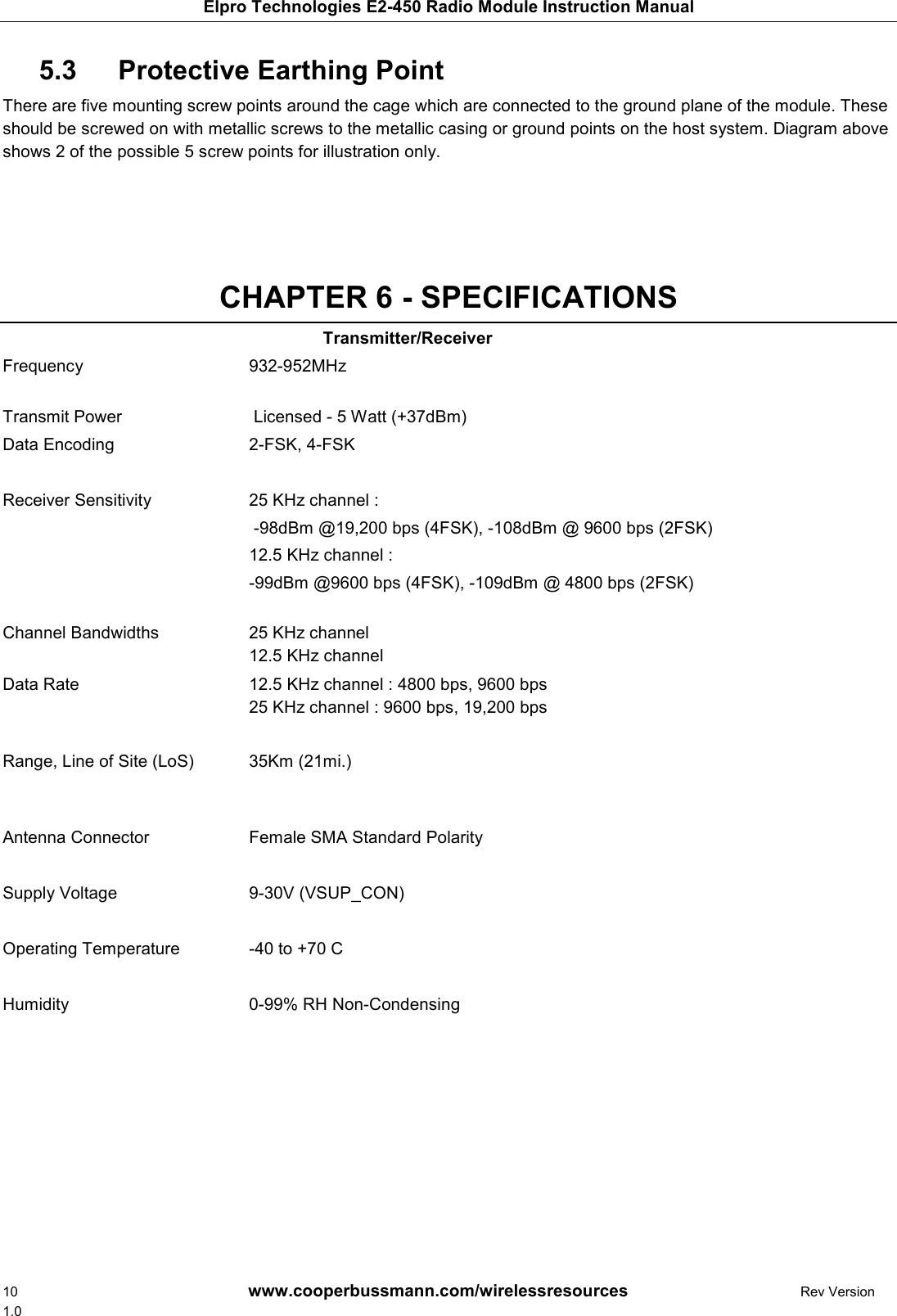 Elpro Technologies E2-450 Radio Module Instruction Manual 10        www.cooperbussmann.com/wirelessresources        Rev Version 1.0    Protective Earthing Point  5.3  There are five mounting screw points around the cage which are connected to the ground plane of the module. These should be screwed on with metallic screws to the metallic casing or ground points on the host system. Diagram above shows 2 of the possible 5 screw points for illustration only.      CHAPTER 6 - SPECIFICATIONS Transmitter/Receiver Frequency   932-952MHz   Transmit Power   Licensed - 5 Watt (+37dBm) Data Encoding  2-FSK, 4-FSK    Receiver Sensitivity   25 KHz channel :  -98dBm @19,200 bps (4FSK), -108dBm @ 9600 bps (2FSK) 12.5 KHz channel :  -99dBm @9600 bps (4FSK), -109dBm @ 4800 bps (2FSK)  Channel Bandwidths   25 KHz channel 12.5 KHz channel Data Rate   12.5 KHz channel : 4800 bps, 9600 bps 25 KHz channel : 9600 bps, 19,200 bps Range, Line of Site (LoS)  35Km (21mi.)    Antenna Connector   Female SMA Standard Polarity  Supply Voltage  9-30V (VSUP_CON)    Operating Temperature  -40 to +70 C    Humidity  0-99% RH Non-Condensing                