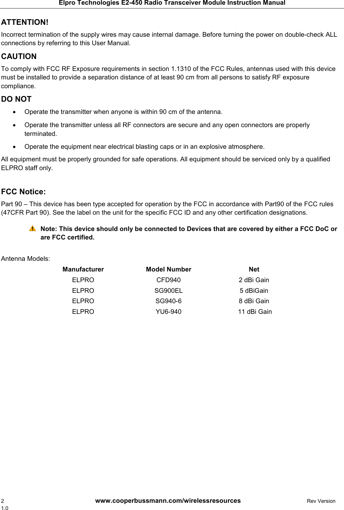 Elpro Technologies E2-450 Radio Transceiver Module Instruction Manual 2        www.cooperbussmann.com/wirelessresources        Rev Version 1.0 ATTENTION!  Incorrect termination of the supply wires may cause internal damage. Before turning the power on double-check ALL connections by referring to this User Manual.  CAUTION  To comply with FCC RF Exposure requirements in section 1.1310 of the FCC Rules, antennas used with this device must be installed to provide a separation distance of at least 90 cm from all persons to satisfy RF exposure compliance.  DO NOT    Operate the transmitter when anyone is within 90 cm of the antenna.  •  Operate the transmitter unless all RF connectors are secure and any open connectors are properly •terminated.    Operate the equipment near electrical blasting caps or in an explosive atmosphere.  •All equipment must be properly grounded for safe operations. All equipment should be serviced only by a qualified ELPRO staff only.  FCC Notice:  Part 90 – This device has been type accepted for operation by the FCC in accordance with Part90 of the FCC rules (47CFR Part 90). See the label on the unit for the specific FCC ID and any other certification designations.  Note: This device should only be connected to Devices that are covered by either a FCC DoC or are FCC certified.  Antenna Models: Manufacturer  Model Number  Net ELPRO  CFD940  2 dBi Gain ELPRO  SG900EL  5 dBiGain ELPRO  SG940-6  8 dBi Gain ELPRO  YU6-940   11 dBi Gain                 