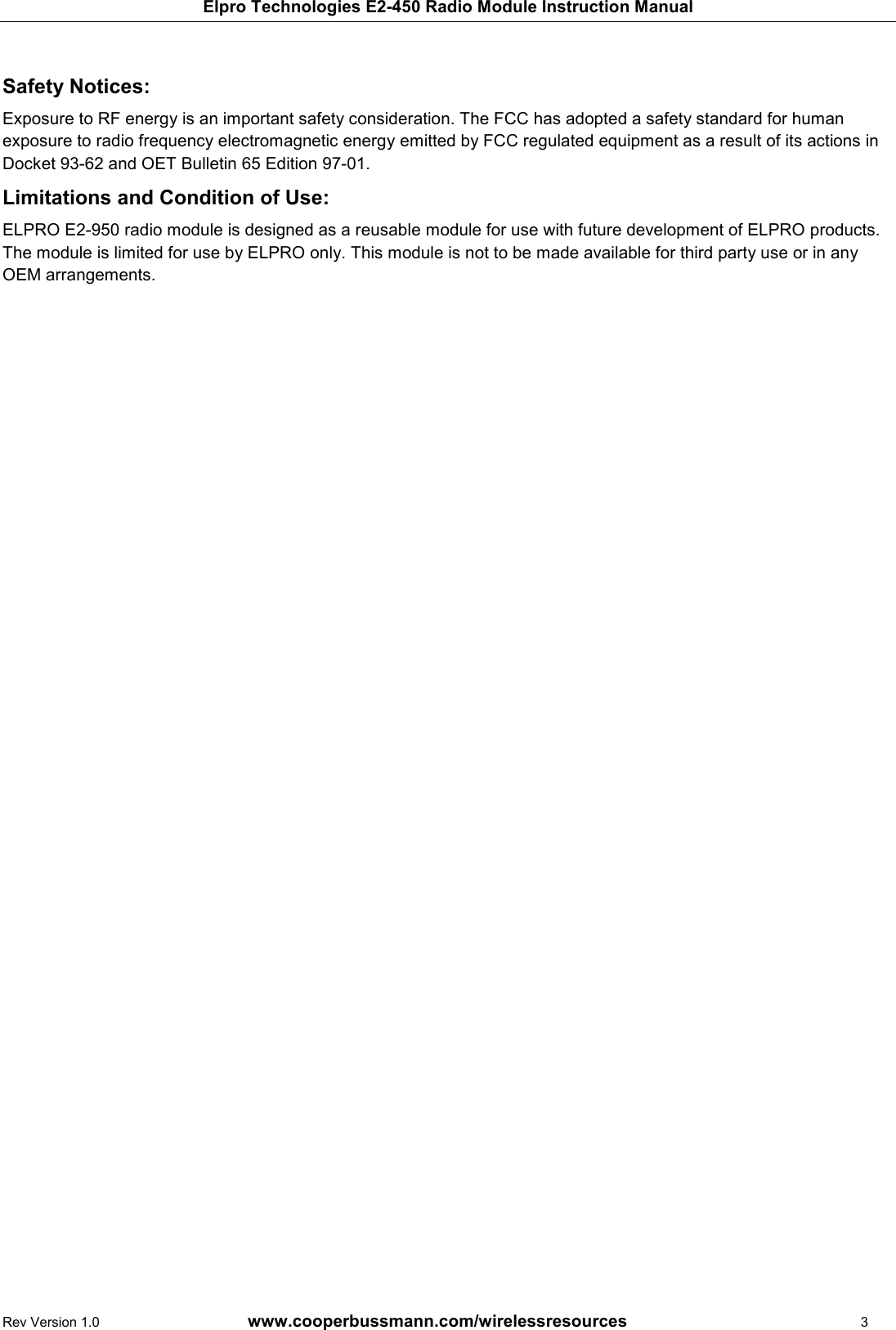 Elpro Technologies E2-450 Radio Module Instruction Manual Rev Version 1.0      www.cooperbussmann.com/wirelessresources          3  Safety Notices:  Exposure to RF energy is an important safety consideration. The FCC has adopted a safety standard for human exposure to radio frequency electromagnetic energy emitted by FCC regulated equipment as a result of its actions in Docket 93-62 and OET Bulletin 65 Edition 97-01. Limitations and Condition of Use: ELPRO E2-950 radio module is designed as a reusable module for use with future development of ELPRO products. The module is limited for use by ELPRO only. This module is not to be made available for third party use or in any OEM arrangements.    