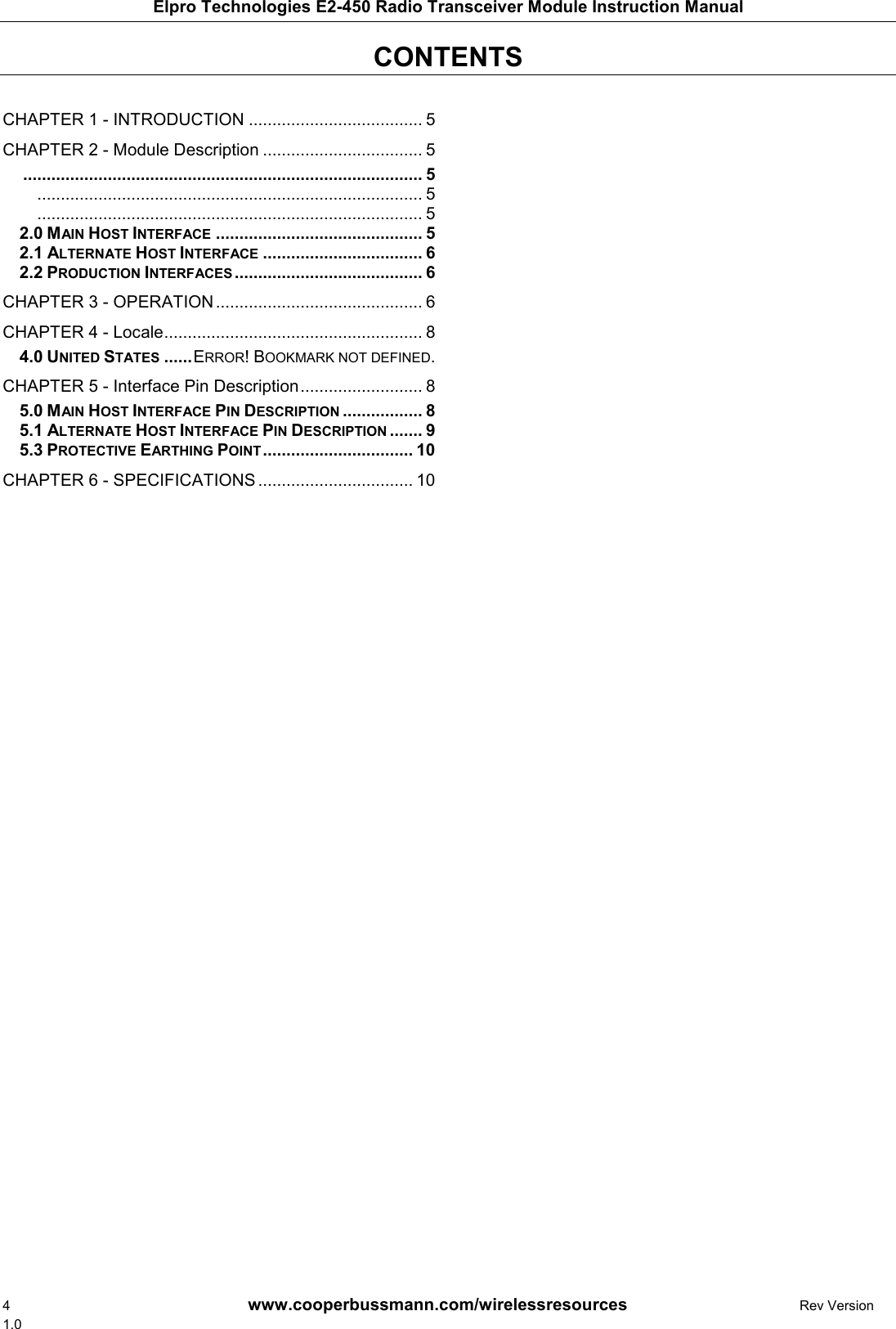 Elpro Technologies E2-450 Radio Transceiver Module Instruction Manual 4        www.cooperbussmann.com/wirelessresources        Rev Version 1.0 CONTENTS     CHAPTER 1 - INTRODUCTION ..................................... 5 CHAPTER 2 - Module Description .................................. 5  ..................................................................................... 5 .................................................................................. 5 .................................................................................. 5  MAIN HOST INTERFACE ............................................ 5 2.0 ALTERNATE HOST INTERFACE .................................. 6 2.1 PRODUCTION INTERFACES ........................................ 6 2.2CHAPTER 3 - OPERATION ............................................ 6 CHAPTER 4 - Locale ....................................................... 8  UNITED STATES ...... ERROR! BOOKMARK NOT DEFINED. 4.0CHAPTER 5 - Interface Pin Description .......................... 8  MAIN HOST INTERFACE PIN DESCRIPTION ................. 8 5.0 ALTERNATE HOST INTERFACE PIN DESCRIPTION ....... 9 5.1 PROTECTIVE EARTHING POINT ................................ 10 5.3CHAPTER 6 - SPECIFICATIONS ................................. 10   