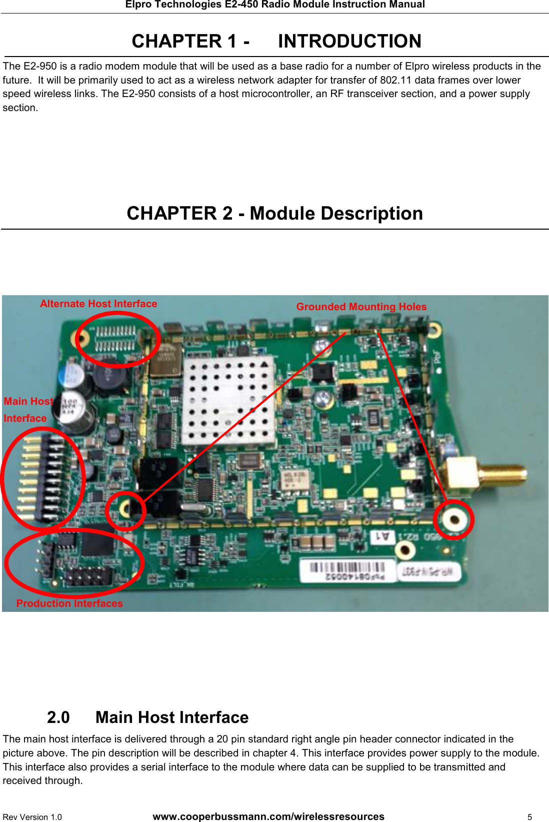 Elpro Technologies E2-450 Radio Module Instruction Manual Rev Version 1.0      www.cooperbussmann.com/wirelessresources          5 CHAPTER 1 -   INTRODUCTION The E2-950 is a radio modem module that will be used as a base radio for a number of Elpro wireless products in the future.  It will be primarily used to act as a wireless network adapter for transfer of 802.11 data frames over lower speed wireless links. The E2-950 consists of a host microcontroller, an RF transceiver section, and a power supply section.      CHAPTER 2 - Module Description                             Main Host Interface 2.0  The main host interface is delivered through a 20 pin standard right angle pin header connector indicated in the picture above. The pin description will be described in chapter 4. This interface provides power supply to the module. This interface also provides a serial interface to the module where data can be supplied to be transmitted and received through. Alternate Host Interface Production Interfaces Main Host  Interface Grounded Mounting Holes 