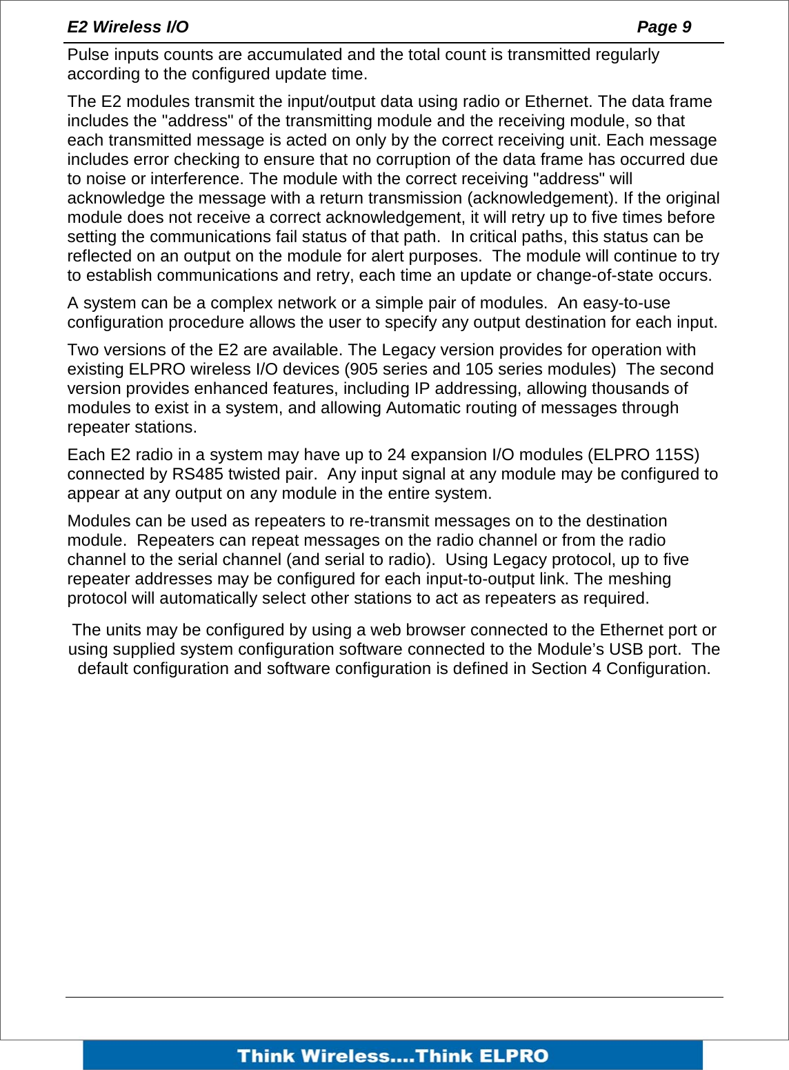 E2 Wireless I/O    Page 9   Pulse inputs counts are accumulated and the total count is transmitted regularly according to the configured update time. The E2 modules transmit the input/output data using radio or Ethernet. The data frame includes the "address" of the transmitting module and the receiving module, so that each transmitted message is acted on only by the correct receiving unit. Each message includes error checking to ensure that no corruption of the data frame has occurred due to noise or interference. The module with the correct receiving "address" will acknowledge the message with a return transmission (acknowledgement). If the original module does not receive a correct acknowledgement, it will retry up to five times before setting the communications fail status of that path.  In critical paths, this status can be reflected on an output on the module for alert purposes.  The module will continue to try to establish communications and retry, each time an update or change-of-state occurs. A system can be a complex network or a simple pair of modules.  An easy-to-use configuration procedure allows the user to specify any output destination for each input. Two versions of the E2 are available. The Legacy version provides for operation with existing ELPRO wireless I/O devices (905 series and 105 series modules)  The second version provides enhanced features, including IP addressing, allowing thousands of modules to exist in a system, and allowing Automatic routing of messages through repeater stations.  Each E2 radio in a system may have up to 24 expansion I/O modules (ELPRO 115S) connected by RS485 twisted pair.  Any input signal at any module may be configured to appear at any output on any module in the entire system.    Modules can be used as repeaters to re-transmit messages on to the destination module.  Repeaters can repeat messages on the radio channel or from the radio channel to the serial channel (and serial to radio).  Using Legacy protocol, up to five repeater addresses may be configured for each input-to-output link. The meshing protocol will automatically select other stations to act as repeaters as required. The units may be configured by using a web browser connected to the Ethernet port or using supplied system configuration software connected to the Module&rsquo;s USB port.  The default configuration and software configuration is defined in Section 4 Configuration.   